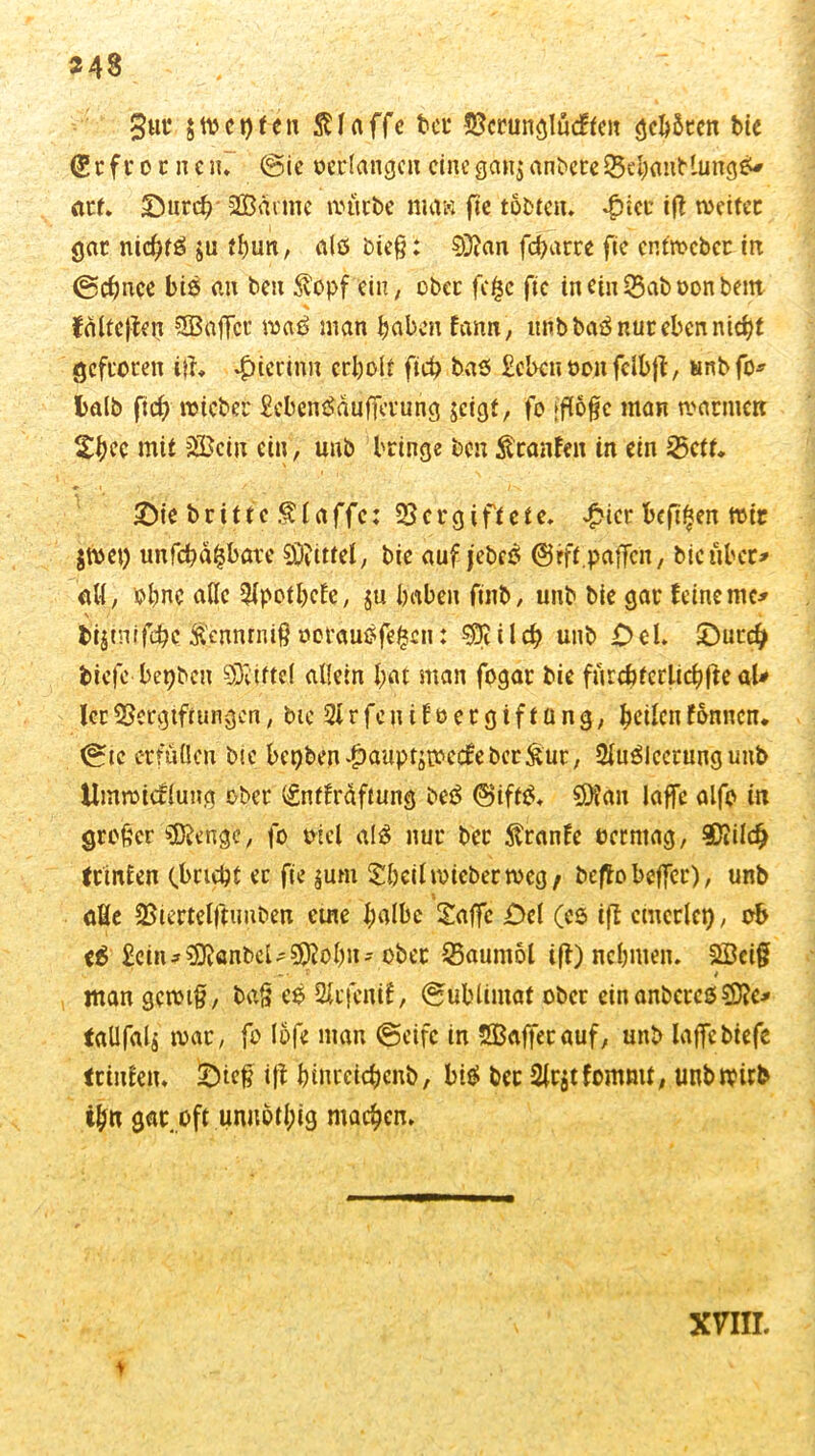 gut $tt>et)ten klaffe tot* Verunglücken geböten bie (Sr ft* o r n e in (Sic ©erlange« eine gan$ anbeteVehauKungS* arf. £Mirrfr SBävme mürbe maw fic tobten. £iec ift meitec gar nichts» ju tf)un, als bieß: 03ian fcharre fie cRtmcbcr in (Schnee bis an beit $opf ein, ober fo£c fic in ein 33ab oon bem falteten SEBnffcr maö man haben fann, unb baS nur eben nicht gefroren i}h hierin« erholt fich bas £ebcn oen fclbjt, unbfo* fcalb fid) micber £ebenSdufferung $cigt, fo (flofe man marinen Sh^c mit sVciu ein, unb bringe ben Äraufen in ein 25ctt. > £ie brittc .f laffe: Vergiftete. £icr befifjen mir $met) unfehlbare Mittel, bie auf jebce; ©eft.paffctt, bieübet* all, ohne alle $pothcfe, ju haben finb, unb bie gar feine mc* v / * * bijmtfehe ftennrnif} oerausfefjen: i l ch unb O el. £)urd) biefc bepben Mittel allein hat man fogar bie furcbterlichfte aU lerVergiftungen, bic Slrfeuifoergiftüng, heilen fönnen. (Sie erfüllen bie bct)ben|)auptjmecfebcr&ur, 2luSicetungunb Ummicfluitg ober (gntfräftung beS @ift£. 20ian laffe alfo in großer SDfenge, fo oiel al$ nur ber $ranfe oerntag, ®tilcfj (Pinien (bricht ec fie ^um £hcil micber meg; beffo beffer), unb äße Viertelftunben eine halbe £affc £>el (es ift einerlei), ob e$ £ein*33vänbcU$$ohn-ober Vaumol tff) nehmen. £Bci§ ’ r ' / mangcmif, ba§ es Sfcfcntf, (Sublimat ober ein anbereß taüfalj mar, fo löfe man (Seife in Sßaffecauf, unb laffebiefe laufen. ift hinreichenb, bt$ ber 2lr$tfomntt; unb trüb th« gar oft unnbtl;ig machen. xnn. * .»