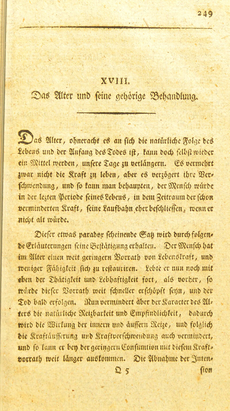 W XVIIL Sftfe? uni) feine öeljovicje $M)mifc>ltm$* 'S aß Mtct, ofmeracht cß an fic^ bie natürliche $olge bcß £eben6 unb ber 3lufaug beäSobcö i(t, tarnt hoch felbjf wiebcr ein Mittel werben, unfere Sage $u verlängern. Eö vermehrt $wat nicht bie ^raft jn leben, aber eß verjoaert ihre 2Scr* fehwenbung, unb fo fann man behaupten , bec €9^cnfd> würbe in ber lebten ^eriobe feinet Sebent, in bcin Zeitraum ber fcb'oR »ertninberfen Straft, feine Eaufbahn eherbefc&ltcffcnz wemver nicht alt würbe* tiefer etwas parabop fcheinenbe (ga§ wirb burch folgen* be Erläuterungen feine 25e(tätigung erhalten. £)cr SOtcnfd) hat im 2llter einen weit geringem &orratb von Scbcnblraff, unb Weniger gäbigfeit fiel; $u tefiautiren. Siebte er nun noch mit <bcu ber Shätigfett unb £ebhaftigteif fort, als vorher, fo würbe biefer Vorrat!; weit fdjnclfer erfefwpff fet>n, unb ber Sob halb erfolgen* ütun oerminberf aber ber Äaracter bc£ 21U terä bic natürliche 3vei$barfeit unb Empfuiblieblcit, baburdj wirb bie SBirfung ber imiern unb äujfcrn £fici$e, unb folglich bie $caftäufferung unb toftverfchwenbung auch oenuiubert, unb fo fann er bep ber geringem Eonfumtion mit biefcnitoft* t)ocratl) weif länger autffommen. £)ie $buahntc ber Rillen* €> s flOl!