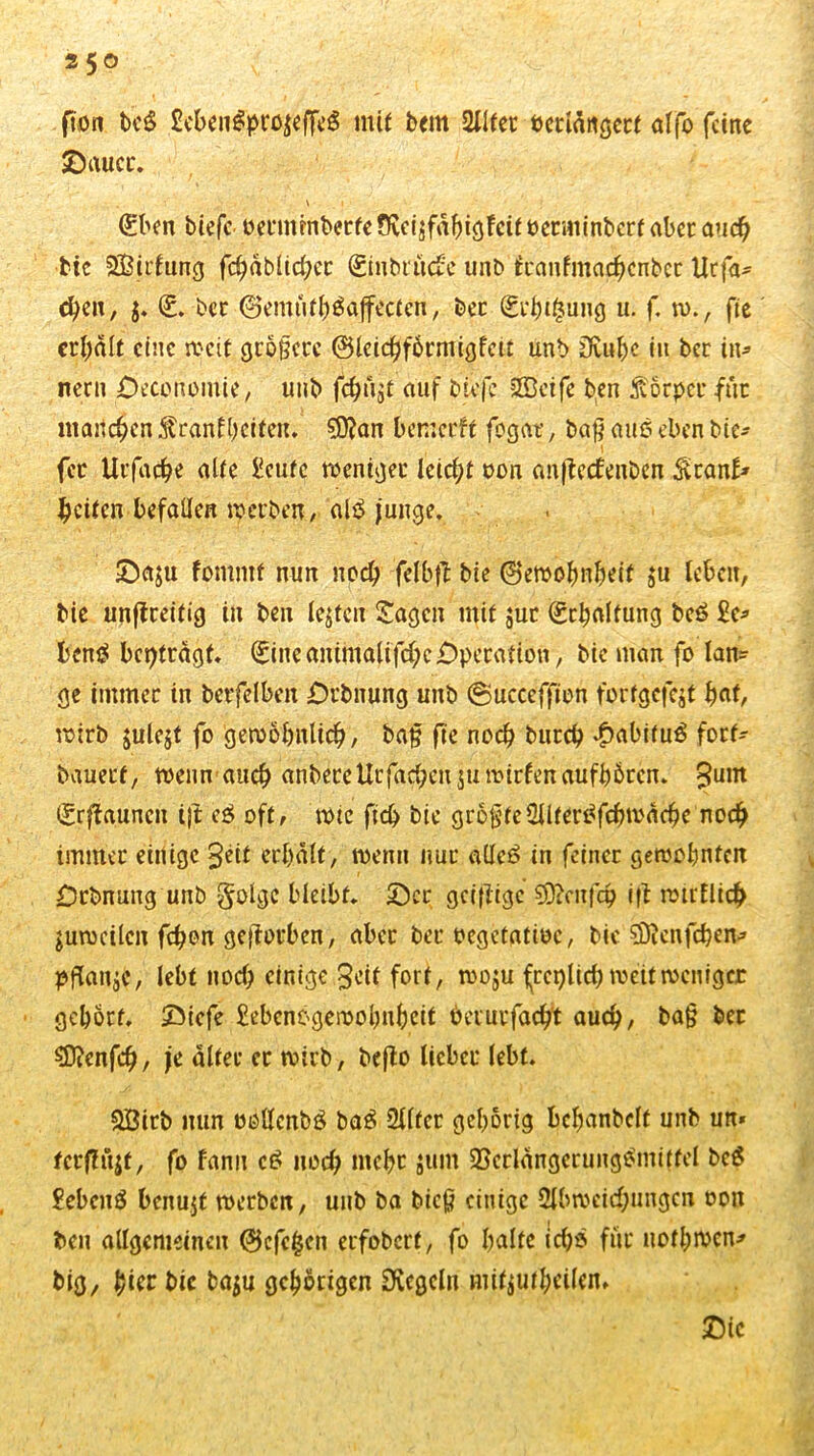 fion be£ £cben£projeffcS mit bem 2Ilfet oerlängcrt alfo feine SDauct. \ . i • <£ben tiefe oetmmberfe Oceisfahigfcit oerminbert aber auch bie SBirtung fchablichec ©nbtuefe unb tcanfmachcnbcc Ucfa* chen, j. (£. bet @emuth£aftctäi, ber jjgi'btgung u. f. w., fie erhält eine weit größere <25lcic^f6rmigfcit unb Dvu&c in ber in» nern Deconomie, unb fc^ugt auf biefe Sßcife ben Körper für manchen franf beiten» $0?an bemerft fogat, ba$ auf? eben bie» fec Utfache alte £cutc weniger leicht oon anflecfenben Scan!» feiten befallen werben, al$ junge. £>a$u fomntf nun noch felbft bie ©emohnheit $u leben, bie unftceitig in ben lebten Sagen mit $ur Schaltung beö £c» t'cn^ beiträgt» Sineanimalifd)c£>petation, bie man fo lan- ge immer in berfelbeit jDrbnung unb ©ucceffion tortgcfcjt hat, wirb julejt fo gewöhnlich/ bajj fte noch burch £abitu$ fort- bauert, wenn auch anbeteUtfachen 311 wirten aufböten» £unt Srffauncit ijt e£ oft, wtc fich bie größteSlltertffcbwäche noch immer einige 3eit erhalt, wenn nur adeö in feiner gewohnten £)rbnung unb golge bleibt» ©er geizige 9D?cnfch ift wirtlich juroeilcn fchon geworben, aber ber oegetatioe, bie söicnfcben» pflanje, lebt noch einige 3eit fort, woju freilich weit weniger gehört» 2Mcfe £ebenC'gewohnheit beiutfacht auch, ba§ ber SDicnfch, je alter ec wirb, befto lieber lebt. &Bitb nun oollcnbö ba$ 2l(fer gehörig bchanbelt unb un* fcrftüjf, fo fann ct> noch mehr jum SBcrlängcrungtfmittel bcS £ebcn£ benujf werben, unb ba bic$ einige Abweichungen oon ben allgemeinen @cfc|$cn erfoberf, fo halte ichö fiic nofhwen» big, hier btc ba$u gehörigen Ovcgcln mitjutheilen, Sic