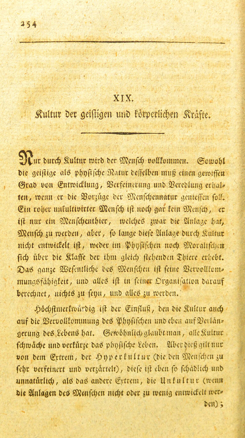 354 XIX. Äulttw Der gelten urib f&perlic^en Kräfte. ij^ur butcb Sulfur wirb ber €DvCitfd> twtffontmeit. (Sowohl t>ic geijlige alä p^pff fc^c Statut bcfTelben imig eine» genügen @tab üon (fntwidlung, 2Sctfeinmmg unb Vereidung crbaU len, wenn et bie 23or$iigc bet sDicnfcbennatur genteffen foLL (fin tobet mdultioirtec COtcnfcf? i|r nod; gar fein Sföenfä), ec iß nut ein 93?eitfcbcittbier, ivcic^csS jmat bie Slnlage Ht, §D?eufcb $u tveeben, aber, fo lange biefe Anlage burd) Stulfuc iticbt entwicfelt iß, roebec im ^bpfifeben nod; S0?ordlifd;cii ftd) übet bie klaffe bet ibm gleid; ßebenben £l;icrc erbebt. 2)ae> gauje 2Bcfentlicbe be£ ?0?eiifd;eit iß feine 23eroollfom* mung6fvU;igfeit, unb alles iß in feinet Organisation batauf berechnet, uiebfä 3« fet;n, unb alleö ju werben. £6<#ßmerfwurbig ift bet (finßug, ben bie Kultur and) auf bie ©ecoottfommung bcö ^31>^ftfd[)eit unb eben aufSßetlan* getung beä Gebern? \)M, ©ewobnlid; glaubt man, alleÄultut fcbwäcbe unb oetfürje baS pbpfifcbe Nebelt. Slbet bieg gilt mit »ott bem (fjrtrcm, bet #t;petfulfut (bie bett 93?eußben ju febt oeefeinett unb »erjärtelt)/ biefe ift eben fo fcbablicb unb unnatürlich, alö ba6 anbere (fettem, bie Unfultut (wenn Sie Anlagen beö 9ftenfd;cn mebt ober Su fettig entwickelt wer*