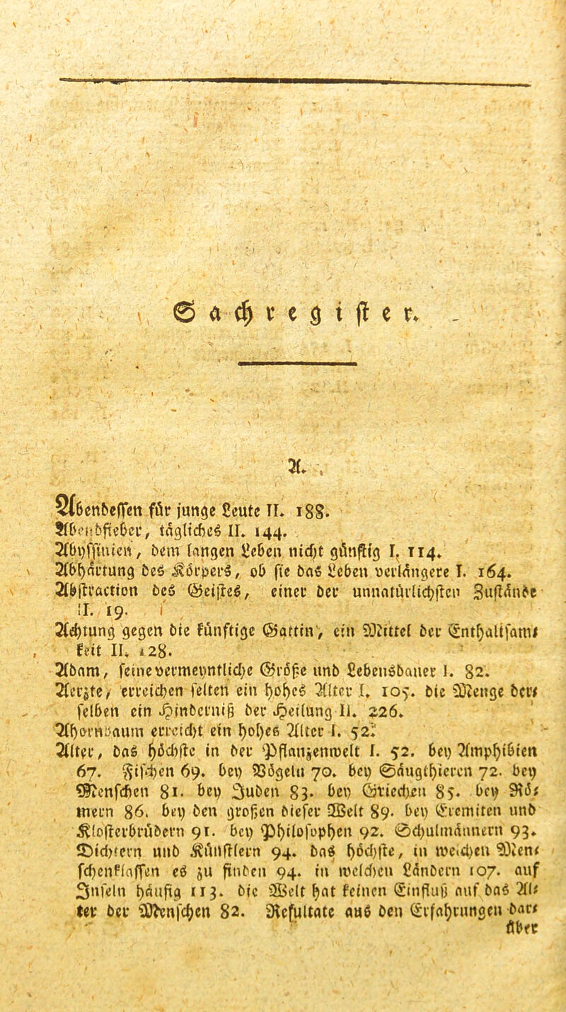 I \ 2> a $ r c g i (l e r* X v Stbenbeffen für junge Seute II* 18S- Jftvi'bfte&cr, tägliches II. «44. ^bi)fftmcn, bem langen Ücbcn ntdjt günfltg I. T14. 2lbl)ärrung be$ Körpers, 06 fte Das £cbett verlängere I. 164. 2f&ftraction bcS ©elftes, einer Der unnatürlichen Suflänbe II. I9. f 2f$tung gegen Die fünftige ©affin, ein Mittel Der (Entljaltfaroi feit II* 128. 2lbam, feine vermeintliche @rofc itnb SebeuSDauer 1. 82. Xrjfe^ erreichen feiten ein f>of)eS 3ftter I, 105. Die SDtenge bew felben ein JjinDcrniß Der Jpetlung II. 226. 3lf)&rnbaum errcidjt ein f)ot)efs 2fltcr I. 52;' 2flter, DaS in Der 'Pflaujemvelt f. 52. bei) 67. $ifd)cn 69. bet) 93<3gelti 70. bei) 0äugtl)«crcn 72. bei) «Sienfdicn 8i- bet? 3uben 83- bei) Qi’iedjeu 85. bei) 9ti5* inern 86. bet) ben großen biefer ÜBelt 89- bet) (Eremiten unb ^loffcrbrübern 91. bet) <philofopl)en 92. 0d)uImännern 93. S)id>fern nnb ifünftlern 94. DaS l)öd)|ie, in tvc(d)en'EOienf fd)enfiaffen eS ju ftnbeit 94. in welchen Cänbern 107. auf 3nfein häufig 113. Die SGBelt hat feinen (Einfluß auf DaS 2fl* ter Der iX)^en|'cf)cn 82. iRcfultatc mtS Den (Erfahrungen bar* üb«