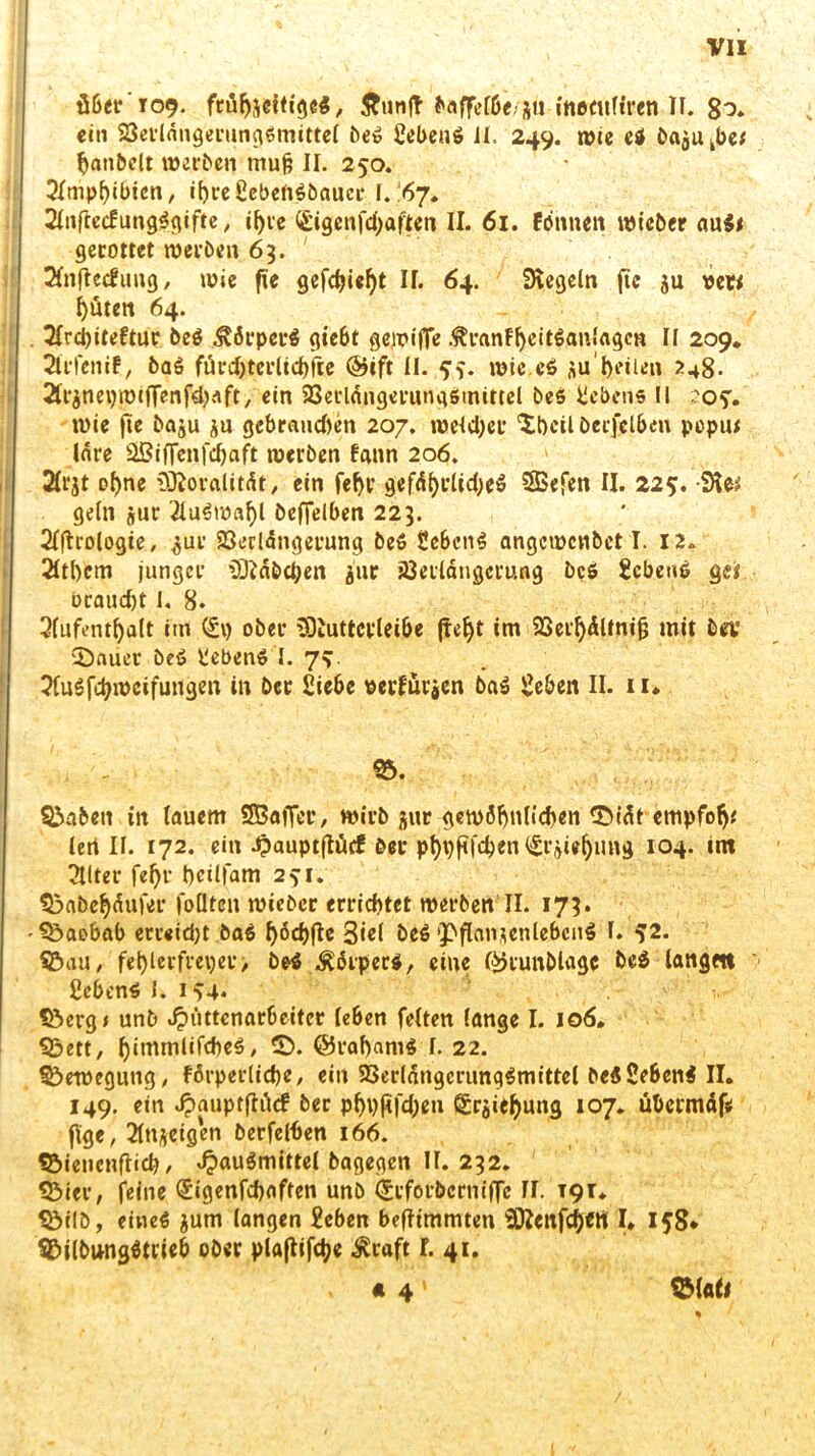 Ö6ct*‘T09. ftüfjseitig6$, Äutiff fraffeffie/ju ineeufiren II. 80. ein 23etl«ngerungimittel bei Sebenö II. 249. wie ei bajukbe* hatibelt »erben trtufe II. 250. Amphibien, if)reScbenibaucr I. 67. 2lnftecfungigifte, ifyre (&igcnfd;aftcn II. 61. fonnen »ieber au$i gerottet »erben 63. ' 2fnftcc£ung, »ie fie gefdjiefjt II. 64. Regeln fic ju vew l)uten 64. 2Icd)iteftur bei Körpers giebt gciriffe .ftranfheitianlagcn II 209. Strfenif, bai füvd>tcrltct)fle @tft II. ff. »ie.ci aul)eilen 248. ^nepintflenf^aft, ein 23et'ldngerungimittel bei Gebens II ros', »ie fte baju ju gebrauten 207. »eld)cr 'XtHilberfclbeu popu* lare äßifFenfd)aft »erben fann 206. Ärjt ol)ne iÜ?oralitdt, ein feljr gefctyrlidjei SBefen II. 225. SU* geln jur 2lui»al)l beffelben 223. Slftrologie, ^ur 23erlängerung bei Scbcni angc»cnbct I. 12. 2Itl)em junger iOfabcpen jur iöerldngcrung bei Scheue ge* ocaud)t I. 8. Aufenthalt im C£p ober 5Diuttcrleibe jtefyt im 93er^dUni§ mit bev 3)auer bei Sebeni I. 7?. Auifch»cifuitgen in bec Siebe »evfuvjen bai Seben II. 11* 95. 95abett in lauem SBafTer, »irb $ur gewöhnlichen ©idt empfofj* tert II. 172. ein ^auptflücf ber pt)pjiid)en ^rijie^img 104. int Alter fef)i* bcilfam 23-1. 93abef)dufer foüten »ieber errichtet »erben II. 173. Baobab erreidjt bai ^6d)flc 3ie( bei ‘pflamenlebcni I. ^2. 95au, fehlerfreier, bei Äörperi, eine I^runblagc bei langen Sebeni I. 154* .1. Söerg* unb Hüttenarbeiter leben feiten lange I. 106. 95ett, £>♦ @raf)am$ I. 22. Bewegung, förperliche, ein 2>erldngcriingimittel beiSebeni II. 149. ein HauPtf*rttf phhßfd)eu Srjiehung 107. übermdf« ftge, Anzeigen berfelben 166. 95iencnftich, bagegen II. 232. 93ier, feine ®igenfd)aften unb (SrforbcrmjTc II. 191. S&ilD, einei $um langen Scben befftmmten 3ftcufch«tt I. 158* 95ilbungitrieb ober plajlifdje $raft I. 41. . « 4' 9M ati