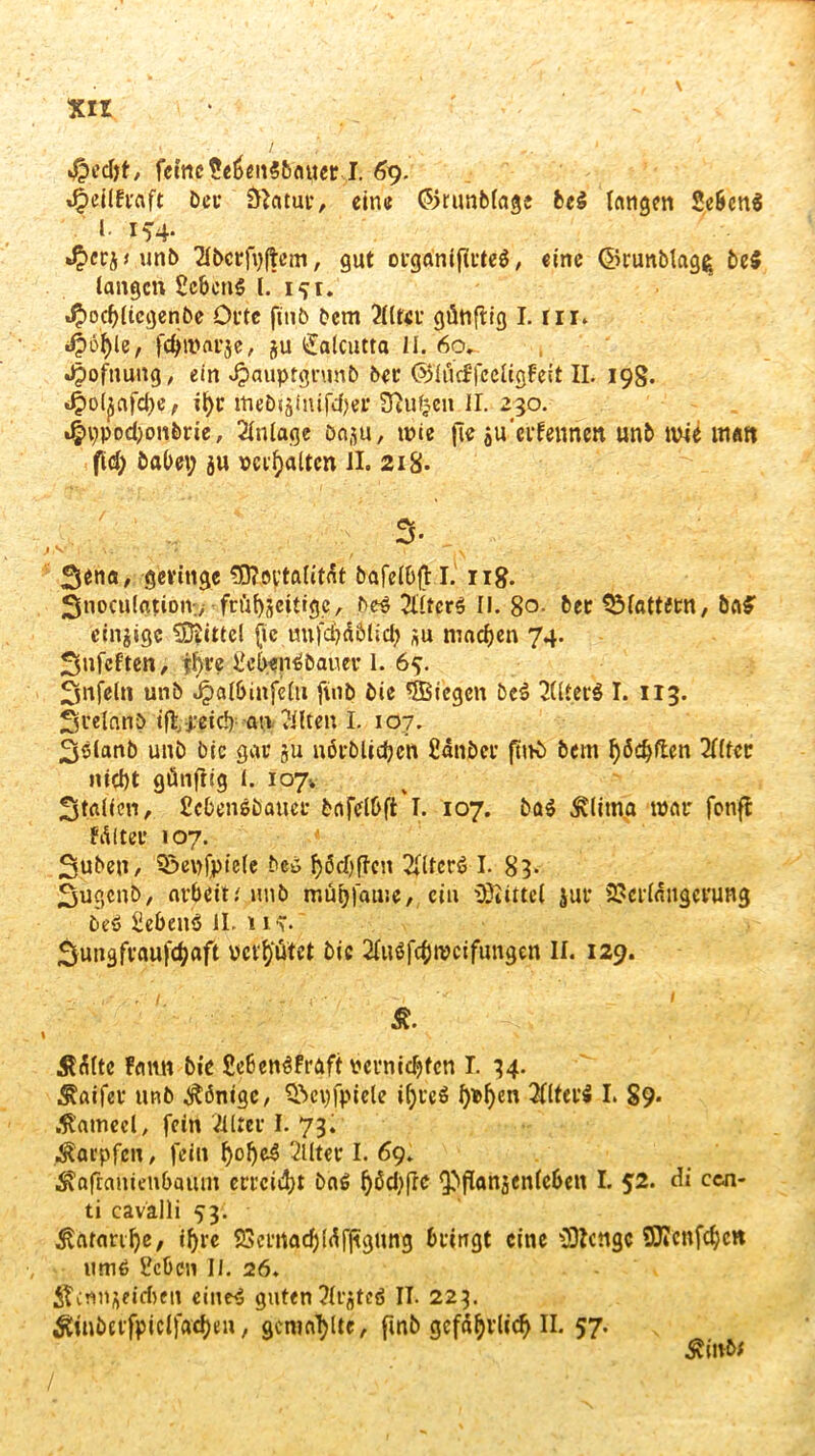 Xll 4?ed)t, feine Se6en$5auer I. 69. Da* &atut*, eine <55runbfage fcc$ langen Sebcrtä 1. 15*4. *£>crj t unb 2fbct*f\>f|em, gut orgtinifftttä, eine ©runblag^ be$ langen Bebens l. 1^1. J£)od)(icgenbe Oi*te fitib Dem 2lltei* günftig I. in. 4>öl)le, fd>mat*je, ju l£alcutta II. 6cv , ^)ofnung, ein Jpauptgnmb bet ©’lücffccltgfeit II. 198. 4>otyafd)e, it>c ineDijlnife^er Stufen II. 230. 4u)Pod)on&rie, Anlage Dnsu, wie jte $u'ernennen unb wie matt fid; öabet; ju \>ci:i)altcn II. 218. % f^na, geringe SEft.oytalitÄt ttafeföft I. 118. SnoculatioiV/ frühzeitige, beS 2üterS II. 8o- bec Sölattetn, öaS einzige Mittel ftc «nfc£?^6licl? *u machen 74. ^nfeften, ffyre BcbenSbauer 1. 65. Unfein unb Jpalbinfelu finb Die ^Biegen beS 2Utei*ö I. 113. Svelnnö tflrj;etd): an Eilten I. 107. 35lanb unb bie gar ju nörblicfcen Bdnbci* füK> bem fyödjften 2Ilter nicl)t günftig l. 107-, Stallen, BcbenSbauei* bafelbft I. 107. baS Älitna war fonfl fdltei* »07. Suben, S&epfpiele bei f>öd)f?cn BfltcrS I. 83- Sugcnb, arbeit.' unb mübfame, ein Mittel jut* SSeriaiigeruttg DeS SebeuS II. 11T. Sungfvauf^aft üeV^ütet bic 2Iuöfc§n?cifungen II. 129. Ä. Ädlte famt bie SebenSfraft vernichten I. 34. ^aifev unb Könige, Sbctjfpiele ifjueS f>i&f)ert 2lltei:$ I. §9* .ftimeel, fein Vilreu I. 73. Karpfen, fein ^of)c4 2Utet I. 69. ■Äajlanieti&aitm erteilt baS fyäcbfre <Pfianäen(e6en I. $2. di ccn- ti cavalli 53'. ■ ^arartfye, iljre 23ei‘rtgd)ld|]tgung bringt eine ‘üftenge SOTcnfd;cn ums Beben II. 26. iTcnn^eidjen eiltet guten Jlrjteö II. 223. Äinbet*fpiclfacf)en, gemailte, fmb gefährlich II. 57. Äinb*