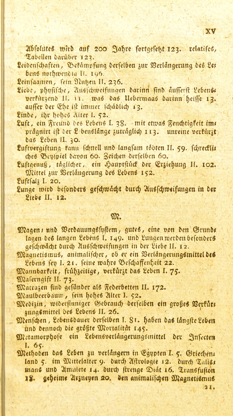 AbfoluteS wirb auf 200 Scitjre fortgcfc^t 123. rdatifcS, Tabellen Darüber 127. 5eibcnfd)aften, SöeFätnpfung berfelben jur Verlängerung beS let bcttS notfytuenbta K. 196. fieinfaanurn, fein Sinken II. 236. liebe, pfyt)fifd)e, AuSfcbrocifungen barinn finb äufferft lebend Perfürjenb 11. it. roaS baS UebermaaS baitnn ^ctffe iß. au(Ter ber (£l)e ttf immer fd)äblid; 13. linbe, il)r l)of)cS Alter 1. 52. luft, ein ftreiinb bce lebend I. 38. tnit cfttvaS fteuebtigfeit tm< prägnirt ift ber IbeuSlänge juträglid) 113. unreine verfingt baS leben II. 30. Inftvergiftung Fanu fdjncfl nnb langfain tßbten II. 59. fdjrecflü djeS 33ci)fpiel bavou 60. Seiden berfelben 60. luftqenug, täglid)er, ein JpauptftucF ber (£rjie^ung II. 102. Mittel jur Verlängerung beS lebend 152. luftfalj I. 20. lunge tnirb befonbevS gefd)tPäc()t burd) AuSfctyroeifuitgen in ber liebe II. 12. M. Magen* nnb VcrbauungSfpffem, gutes, eine von ben ©runbe lagen beS langen lebenS I. 149. unb lungeuroerbeubefonberS gefd)iväd)t burd) AuSfdnveiflingen in ber liebe II. 12. Magnetismus, animalifdjer, ob er ein Verlängerungsmittel be$ lebenS fc\> I- 21. feine roafjrc ‘iöefd^ffenfyeit 22. Mannbarfett, ftüfocittge, veifurjt baß leben I. 75. Maferngift II. 73. Mati-ajcn finb gefunber als fteberbeften II, 172. Maulbeerbaum, fein l)of)eS Alter I. 52. Mebijin. miberfiuniger ©ebraud) berfelben ein grofjeS Vcrfän jungimittel beS lebenS II. 26. Menfctyen, lebenßbauer berfelben I. 8i» f)aben baS längflc leben ünb bennod) bie grämte 'Mortalität 145. Mv’tamorp^ofe ein lebenSuerlängerungSmittel ber Snfectetl I. 6^. .• Metljoben baS leben ju verlängern in (£gypten'I. 5. @rted)ent lanb 5. im Mittelalter 9. burd) Aftrologie 12. burd) tuliSe tnanS unb Amulete 14. burd) flrenge CDiät 16. 'SranSfufüm 18. geheime Avineyen 20. ben Atiimalifdjen Magnetismus •31.