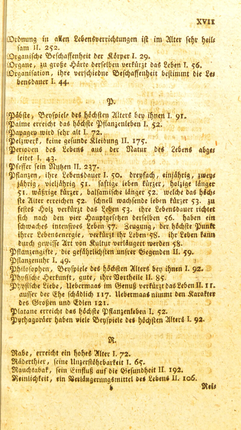 .Orbuung in nKen fiebenSverrichtungcn i(l im 3flter fehl* heil* fam ir. 252. Organifcbe Q^cfrfjaffcn^eit ber Körper I. 29. .Organe, ja große Jpärte berfelben verfürjt ba$ Scben T. 56. i 'Organifation, ihre vevfchiebne ©efchaffenheit be(timmt bi« Ui benibauer I- 44. $• Qb&bjle, 93e\)fpie(f bei ftidjfteri 2fiter5 bey ihnen I. 91. palme erreicht bai ^5<bflc Pffanjcnlcben I. 52. j Papagei» wirb fehl’ alt I. 72. Qöeljroerf, ferne gefunbe Äteibung II. 17?. penoben bei Sebeni au» ber 9Iatue bei Sebeni abgei leitet I. 43. Pfeffer fein Sfhthen II. 237. Pflanjen, il)re Sebenibnuer I. 50. breyfach, einjährig, jtveye jährig, vicljät)rig 51. faftige leben fü^jev/ holjige länget 51. wäßrige fürjer, balfamifche langer 52. welche bai flc 2liter erreichen 42. fchnell wadjfenbe leben fürjer 53. ju feftei Jpolj vevfÄrjt bai Sebcn 43. ihre SebetiSbauer richtet fid> nad) bert vier ^auptgefe^en berfelben 56. haben ei« fchwadjei intenfivei Sehen 57. Beugung, ber bäcbfte punft ihrer Sebenienergie, verfürjt ihr Sehen’?8. ihr Heben fern« burd) gewiffe 2lt’t von Kultur verlängert werben 58. Pflanzengifte, bie gefährlichen .unfrei’ ©egenben II. 59. Pflanjenuf)r I. 49. v < Philologen/ Söeyfpiele bei h^fren 3ttteri bei) ihnen I. 92. Phufifdje Jjerfurtft, gute, ihre93eitf)eile II. 85- fPhyfirdie Siebe, Uebermaai im @enuß verfügt bai Sehen II.ir. nuffer ber £h« fd)äblid> 117. Uebermftai nimmt ben ^avafter bei ©roßen unb <£blen 121. Platane erreicht bai hÖ£hft* Pflanjenleben I. 52. pyrhagoräev haben viele SBeyfpiele bei haften 3l(t«ri h 92. SKabe, erreicht ein !>o^e5 l&ltet I. 72. SHäbertljier, feine UnjerfWhrbarfeit I. 6?. Slaud)tabaf, fein Einfluß auf bie ©efunöfjcit II. 192. S^finlidifeit, ein SJeilängermtgimittel bei Sebeni II. 106. fr Stil*