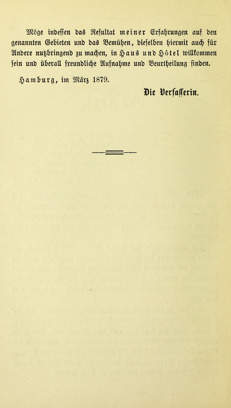 9Jtöge tnbeffen ba§ Üiefultat meiner Erfahrungen auf ben genannten ©ebieten unb ba§ bemühen, biefelbeu hiermit aud) für Stnbere nufsbringenb §u machen, in£au§ unb §ötel miUfommen fein unb überall freunblidje Aufnahme unb 33eurtheilung finben. Hamburg, im 3Jlär§ 1879. Die Derfafferitt.