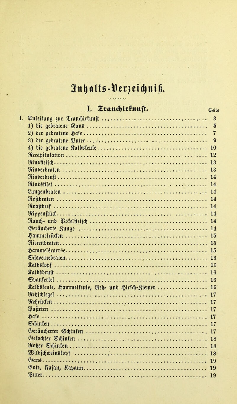 I. SrattdMrfuttft. Seite I. Einleitung jur Strandjirtunft 3 1) bie gebratene ©ang 5 2) ber gebratene §afe 7 3) ber gebratene $uter 9 4) bie gebratene Äalbgfeule 10 SRecapitulation 12 SRinbfteifd) 13 ütinberbraten 13 ütinberbruft 14 SRinbgftfet 14 Sungenbraten 14 ERoftbraten 14 SRoajtbeef 14 SRippenftücf 14 SRaudj« itnb ^öEelfkifd) 14 ©eräucberte 3unge 14 §ammelrü<fen 15 5Rierenbraten 15 ■Öammelgcarree 15 ©cbnmnebraten 16 fatbgfopf ’ 16 Äatbgbruft 16 ©panfertel 16 Äatbgfeule, §ammelfeule, SRelj- unb .§irfcf)-3ienter 16 SRebfcfjleget 17 SReljrücfen 17 hafteten 17 J&afe 17 <3cf)infen 17 ©eräudjerter ©efjinfen 17 ©etodjter ©djinfen 18 9tober ©djinfen 18 2BiIbfdjtr>eingfobf 18 ©ang 19 ©nte, ftafan, Sa^aun 19 $uter 19