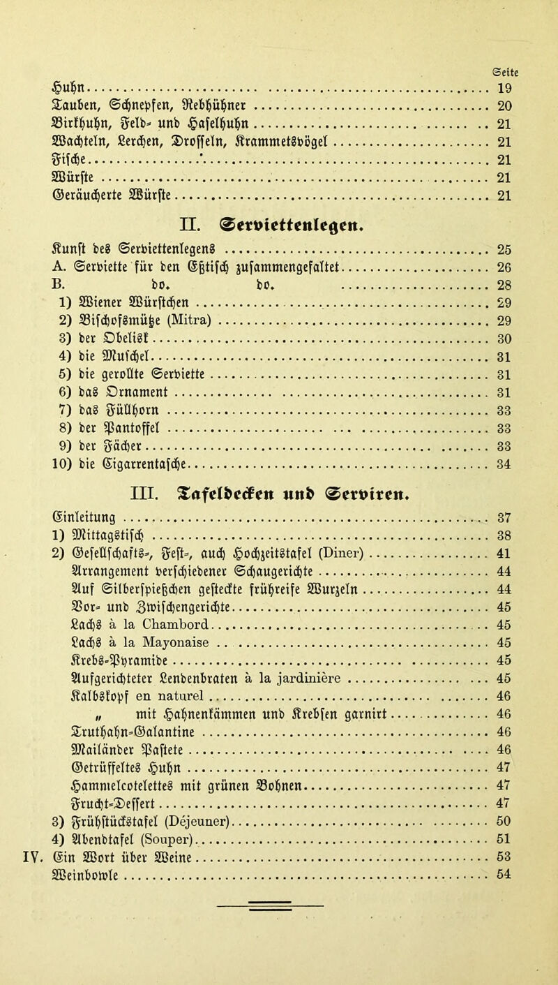 Seite §uljn 19 Sauben, ©djnebfen, 9teb§üfiner 20 SSirfljubn, gelb» unb §afelljubn 21 SBadjteln, fierdjen, Stoffeln, ÄrammetSbögel 21 gifdje ' 21 SBürfte 21 ©eräucfjerte SBürfte 21 II. 0ert>iettenlegcit. Suitft be§ ©erbiettenlegen? 25 A. ©erbiette für ben ©fjtifdj jufammengefaltet 26 B. bo. bo. 28 1) SBiener SOBürftdjen 29 2) 33ifd)bf3mü|e (Mitra) 29 3) bet Dbeli§E 30 4) bie fölufdjel 31 5) bie gerollte ©erhielte 31 6) ba§ Ornament . 31 7) ba§ güüljorn 33 8) bet Pantoffel 33 9) bet gäcber 33 10) bie Sigarrentafdfe 34 III. Safct&ccfett uit& (©ertnreit. ©inleitung 37 1) ÜDZittaggtifcf) 38 2) ©efeÜfdjaftg», geft», aud) £od)jeit§tafel (Diner) 41 Slrrangement Oerfc^iebener <Sd)augerid)te 44 Stuf ©ilberfpiefjcbett geftecfte frühreife SBurjeln 44 S5ot» unb Sluifdjengericbte 45 £ad)8 ä la Ckambord .. 45 £ad)§ ä la Mayonaise 45 Äreb2»5Pbramibe 45 2lufgerid)teter Senbenbraten ä la jardiniere 45 Sfalbglopf en natarel 46 „ mit -fjalfnenfaitttnen unb Sfrebfen gatnirt 46 Srutl)abn=®alantine 46 SJtailänber fßaftete 46 ®etrüffelte§ .fpuljn 47 §amnielcotelette§ mit grünen 33obnen 47 grud)t=Seffert 47 3) grüljftücfätafel (Dejeuner) 50 4) Slbenbtafel (Souper) 51 IV. ©in 2Bort über SBeine 53 SBeinbomle 54