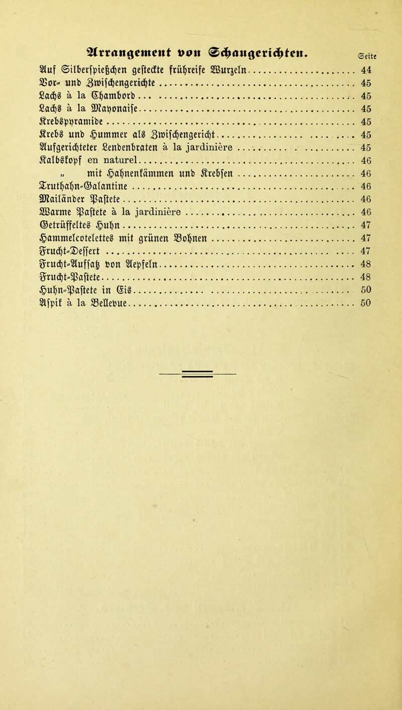 Slrrrtttgcmeitt »ott ®dE>flu<jerid)teH. Seite 5Muf (Silbertyiejsdjen geftecfte frühreife SBurjeln 44 Sßor- unb Sroifcbengetidjte 45 £ad)3 ä la ©Ijamborb 45 £ad)8 ä la SKatyonaife 45 Ärebgbtyramibe 45 Äreb? unb Rümmer al8 3nnjdjengend)t 45 2lufgerid)teter Senbenbraten a la jardiniere 45 Äfllbgfopf en naturel 46 „ mit ^a^nenfdmmen unb Ärebfen 46 2üutbabn*®alantine 46 SKailänber haftete 46 SBarme haftete ä la jardiniere 46 ®etrüffelte§ £>ul[jn 47 ^ammelcotelette? mit grünen 33oljnen 47 2üud)t»2)effert 47 grudjt^luffat? bon Siegeln 48 Srud)t»$afiete 48 4?ubn=5Paftete in ©i§ 50 SlfpiE ä la äleflebue 50