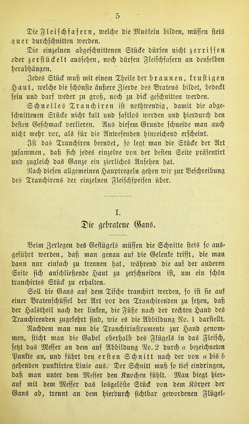 3Me gteif d)fafern, Welche bie SRuSfeln bitben, müffen ftetS quer burdgfdntitten werben. ®ie eingelnen abgefdjnittenen ©tüde bitrfen nicht gerriffett ober gerftüdelt auSfehen, no<h bitrfen $teifchfafern an benfelben herabhängen. 3ebeS ©tüd rauf mit einem Steile ber braunen, fruftigen Faut, Welche bie fünfte äufsere gierbe beS 93ratenS bitbet, bebedt fein unb barf Weber 51t gro§, noch gu bicf gefdjnitten Werben. ©d) nettes Xrant^iren ift nothwenbig, bamit bie abge* fdmittenen ©tiide nicht fatt unb fafttoS werben unb tjierbnrd) ben beften ©efdjmad bertieren. StuS biefent ©runbe fd;neibe man auch uid;t mehr bor, als für bie StnWefenben hinreidjenb erfcheint. 3ft baS ££rand)iren beenbet, fo legt man bie ©tüde ber Strt gufammen, baff fict) jebeS eingetne bon ber beften ©eite präfentirt unb gugteid) baS ©ange ein gierlidgeS 2tnfet;en t;at. >Radg biefen allgemeinen Faustregeln gel;en mir gur S8efc£)reibung beS £ranä)irenS ber eingetnen fyteifdjfpeifen über. I. ®ic gebratene ®an§. 53eim $ertegen beS ©efliigelS müffen bie ©dritte ftetS fo auS= geführt werben, baff mau genau auf bie ©elente trifft, bie man bann nur einfach gu trennen hfltr wätwenb bie auf ber anberen ©eite fid) anfdjlieffenbe Faut P gerf^neiben ift, um ein fdjön trand)irteS ©tüd gu erhalten. ©olt bie ©ans auf betn Xifche trandgirt werben, fo ift fie auf einer §8ratenfd)üffel ber Strt bor ben Srandgirenben gu feigen, baff ber FatStheit nach ber tinten, bie güfe nach ber rechten Fa»b beS Srandgirettben gugetehrt finb, wie eS bie Stbbitbung 9io. 1 barfteUt. 9iad)bent man nun bie £rand)irinftrumente gur Fanb genom* men, ftidtjt man bie ©abel oberhalb beS gtügels in baS gteifdj, felgt baS 2Reffer an bem auf Stbbilbung 9?o. 2 bxtrcfj a begegneten fünfte au, unb führt ben erften Schnitt nach ber bon a bis b gehenben ipunftirten £inie aus. 2)er ©cfjnitt muff fo tief einbringen, baff man unter bem SReffer ben Änodjen fühlt. SRan biegt hier* auf mit bem 9Reffer baS loSgelöfte ©tüd bon bem Körper ber ©ans ab, trennt an bem hierdurch fidftbar geworbenen gtüget*