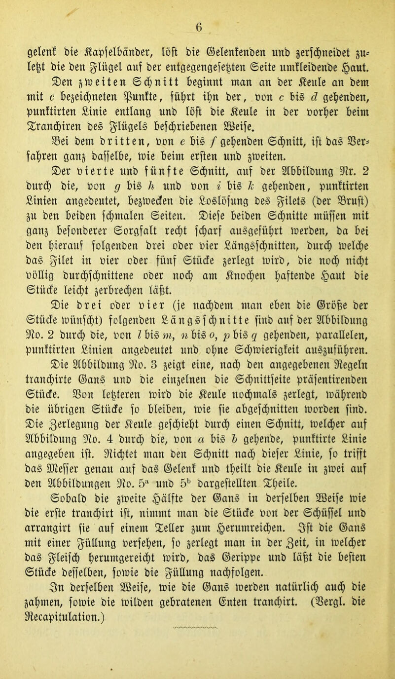 gelenf bie Hapfelbänber, löft bie ©elenfenben unb gerfcbneibet gu* le|t bie ben glügel auf ber entgegengefefsten ©eite umfteibenbe §aut. SDen gtneiten ©<bnitt Beginnt inan an ber Heule an bern mit c begegneten fünfte, führt iim ber, non c bis d gebenben, punftirten Binie entlang unb löft bie Heule in ber norber beim f£rancbiren beS Flügels befc^riebenen SBeife. Sei bem britten, non e bis /gebenben ©ebnitt, ift baS Ser* fahren gang baffelbe, inie beim erften unb gtneiten. 2)er nierte unb fünfte ©ebnitt, auf ber Stbbilbung Dir. 2 bur<b bie, non g bis h unb non i bis Je gebenben, punftirten Binien angebeutet, begineden bie BoSlöfung beS gilets (ber Sruft) gu ben beiben f dentalen ©eiten. ®iefe beiben ©cfmitte müffen mit gang befonberer ©orgfalt red;t febarf auSgefübrt inerben, ba bei ben hierauf folgenben brei ober nier BängSfcbnitten, bureb inelcbe baS feilet in nier ober fünf ©tüde gerlegt tnirb, bie noch nid>t nöUig burd)fd)nittene ober noch am Hnodjen Ijaftenbe £>aut bie ©tücfe leidet gerbretben läfst. ®ie brei ober nier (je nad)bem man eben bie ©röfce ber ©tücfe münfdjt) folgenben BängSf ebnitte finb auf ber Stbbilbung Dio. 2 bureb bie, non l bis m, n bis o, p bis q gebenben, parallelen, punftirten Binien angebeutet unb of;ne ©d;tnierigfeit auSgufübren. SDie Stbbilbung Dlo. 3 geigt eine, naä; ben angegebenen Siegeln tranebirte ©ans unö bie eingelnen bie ©ebnittfeite präfentirenben ©tüde. Son lederen toirb bie Heule nochmals gerlegt, tnäbrenb bie übrigen ©tüde fo bleiben, tnie fie abgefe|nitten tnorben finb. 2>ie $erlegung ber Heule gefebiebt burd) einen ©ebnitt, tnelcber auf Stbbilbung Sio. 4 bureb bie, non a bis b gebenbe, punftirte Binie angegeben ift. Siebtet man ben ©ebnitt nach biefer Äinie, fo trifft baS DJieffer genau auf baS ©elenf unb tbeilt bie Heule in gtnei auf ben Stbbilbungen 9io. 5a unb 5b bargeftellten Xbe^e* ©obalb bie gvoeite £>älfte ber ©ans in berfelben SBeife tnie bie erfte tranebirt ift, nimmt man bie ©tüde nort ber ©dtüffel unb arrangirt fie auf einem Seiler gum §erumrei<ben. 3ft bie ©anS mit einer Füllung nerfel;en, fo gerlegt man in ber $eit, in tneldjer baS gleifd) fieruntgereidtt tnirb, baS ©erippe unb labt bie beften ©tüde beffelben, fotnie bie güllung nacbfolgen. 3n berfelben SBeife, tnie bie ©ans inerben natürlich auch bie gabmen, fotnie bie tnilben gebratenen ©nten tranebirt. (Sergl. bie Siecapitulation.)