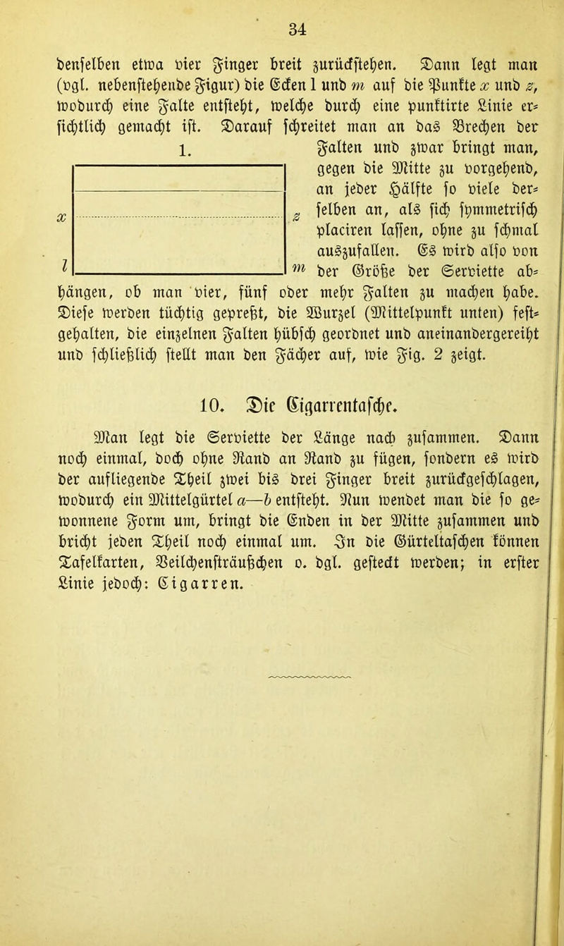 benfelben etma bier ginger breit gurüdfteben. £>ann legt man (ogt. nebenfte^enbe gigur) bie ©den 1 unb m auf bie fünfte x unb z, moburd) eine gälte entfielt, meldm burd) eine punftirte Sinie er* ficbtlicb gemad)t ift. darauf fdmeitet man an ba§ Brechen ber 1. galten unb gmar bringt man, gegen bie 9Jtitte gu toorgebenb, an jeber §älfte fo biele ber* x z felben an, al§ fid? fbmmetrifd) placiren laffen, ohne gu fd)ntal auggufatlen. mirb alfo bon ^ m ber ©röf?e ber ©erhielte ab* Rängen, ob man hier, fünf ober mehr galten gu machen habe, ©iefe merben tüd)tig gepreßt, bie Söurgel (SJlittelpunft unten) feft* gehalten, bie eingelnen galten bübfcf) georbnet unb aneinanbergereild unb fddiefgtid) ftellt man ben gäcber auf, tüte gig. 2 geigt. 10. £)tc ßißarrentafrfm. äftan legt bie ©erbiette ber Sänge nach gufammen. SDann nod) einmal, bod) ohne 9tanb an Stanb gu fügen, fonbern e§ mirb ber aufliegenbe £f)eit gmei big brei ginger breit gurüdgefd)lagen, moburd) ein SRittelgürtel a—b entftebt. 9iun menbet man bie fo ge* monnene gönn um, bringt bie ©nben in ber Sliitte gufammen unb bridft jeben ££)eil nod) einmal um. gn bie ©ürteltafdmn tonnen Safelfarten, 33eild)enfträuf3cben o. bgl. geftedt merben; in erfter Sinie jebod): ©igarren.