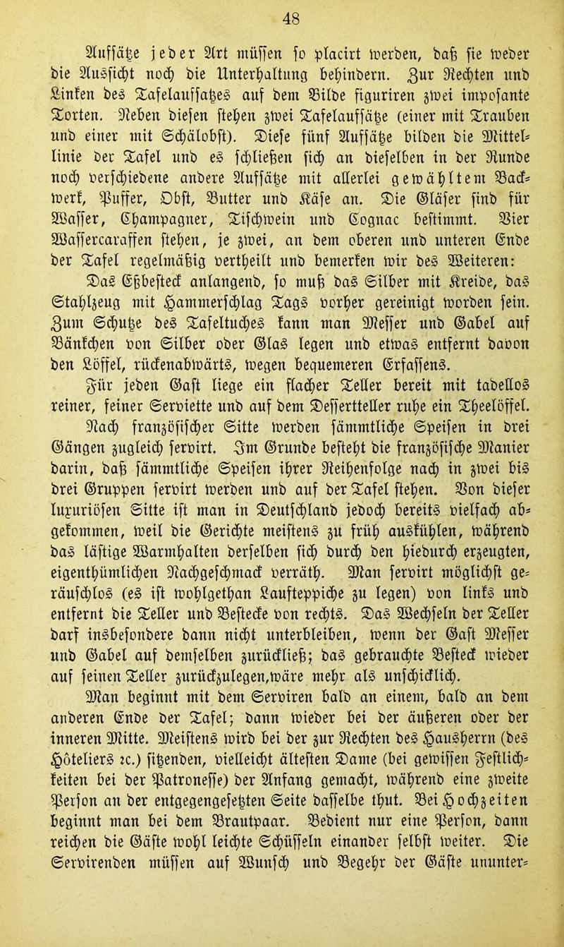 Stuffät^e jeber Slrt rnüffen fo placirt merben, baß fie meber bie 24usfid)t noch bie Unterhaltung belünbern. $ur Rechten nnb Äinfen beS SafelauffaßeS auf bem 25ilbe figuriren §u?ei intpofante Sorten. Dieben biefen flehen §4üei Safelauffäße (einer mit Srauben unb einer mit ©chälobft). Siefe fünf Ruffäße hüben bie Rtittel* linie ber Safel unb eS fcßließen ficß an biefelben in ber Runbe noch oerfdnebene anbere Ruffäße mit allerlei gemähltent 33acf= merf, Juffer, Dbft, 33utter unb $äfe an. Sie ©läfer finb für SSaffer, Champagner, Sifd)mein unb ßognac beftimmt. Rier 2öaffercaraffen fteben, je gmei, an bem oberen unb unteren ©nbe ber Safel regelmäßig toertlpeilt unb bemerfen mir beS Weiteren: Sag ©ßbefted anlangenb, fo muß baS ©ilber mit treibe, baS ©taßlgeug mit £ammerfd)lag SagS porßer gereinigt morben fein, ßunt ©d)uße beS SafeltudjeS !ann man Rteffer unb ©abel auf S3änfd)en Pon ©ilber ober ©lag legen unb etmaS entfernt baoon ben ßöffel, rüdenabmärts, megen bequemeren ©rfaffenS. gür jeben ©aft liege ein flauer Seiler bereit mit tabelloS reiner, feiner ©eroiette unb auf bem SefferttelXer ruhe ein Sheelöffel. Rad; frangßfifcher ©itte merben fämmtlidje ©peifen in brei ©ängen §ugleic£) ferpirt. Snt ©runbe befteht bie frangöfifcße Planier barin, baß fämmtlicße ©peifen ihrer Reihenfolge nach in gmei bis brei ©ruppen ferpirt merben unb auf ber Safel flehen. Ron biefer lupuriöfen ©itte ift man in Seutfd)lanb jebod) bereits Pielfach ab* gefominen, meil bie ©erid)te meiftenS gu früh auSfühten, mährenb baS läftige SSarmhalten berfelben fid) burcß ben ßieburd) erzeugten, eigentümlichen Rachgefcßmad oerräth- Rtan ferpirt möglichft ge= räufcßloS (eS ift mohlgethan £aufteppi<f)e gu legen) Pon linfs unb entfernt bie Seiler unb Reftede Pon red;ts. Sag SBecßfeln ber Seiler barf ingbefonbere bann nicht unterbleiben, menn ber ©aft eff er unb ©abel auf bemfelben gurüdließ; bag gebrauste Refted mieber auf feinen Seiler gurüdgutegen,märe mehr als unfdfidlicß. Rlan beginnt mit bem ©eroiren halb an einem, halb an bem anberen ©nbe ber Safel; bann mieber bei ber äußeren ober ber inneren Rlitte. SReiftenS rnirb bei ber gur Renten beS Hausherrn (beS Hoteliers ic.) fißenben, oießeicßt älteften Same (bei gemiffen $eftU<h* feiten bei ber Ratroneffe) ber Rnfang gemalt, mährenb eine gmeite 5ßerfon an ber eutgegengefeßten ©eite baffelbe thut. 93ei ^ocßgeiten beginnt man bei bem Brautpaar. Gebient nur eine Rerfon, bann reichen bie ©äfte mohl leiste ©cßüffeltt einanber felbft meiter. Sie ©erPirenben müffen auf RBuitfcß unb Regeßr ber ©äfte ununter*