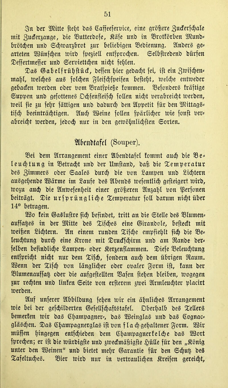 3n ber SDtitte fteht ba! ©affeeferoice, eine größere 3uderfchale mit 3U(^er5anSe/- bie Butterbofe, $äfe unb in Brottörben 20tunb* brüteten unb ©chtoarjbrot pr beliebigen Bebienung. Anber! ge* arteten Sünfchen toirb fpejieU entfprochen. ©elbftrebenb bürfen Teffertmeffer unb ©eroiettdfen nicht festen. Ta! ©abelfrühftüct, beffen hier gebaut fei, ift ein gftüfd^n* mahl, meines au! folgen $leif<hfpeifen befielt, ioeld)e enttoeber gebaden ioerben ober toom §8ratfpieße tommen. Befonber! träftige ©uppen unb gefottene! öd)fenfleifct> foHen nicht oerabreidd merben, toeil fie p feljr fättigen unb baburd) ben Stppetit für ben Btittagl* tifch beeinträchtigen. Stud; Seine follen fpärlicher toie fonft Per* abreicht toerben, jeboch nur in ben getoöhnlichften ©orten. 5lbenbtafel (Souper). Bei bem Arrangement einer Abenbtafel tommt auch bie Be* leudjtung in betracht unb ber Umftanb, baff bie Temperatur be! 3immerg ober ©aale! burd) bie oon Sampen unb Sichtern aulgehenbe Särme im Saufe bei Abenb! toefentlicf) gefteigert totrb, toop auch bie Antoefenfieit einer größeren Anphi Pon Berfonen beiträgt. Tie urfprüngliche Temperatur foll barum nicht über 14° betragen. So fein ©alluftre ficf) befinbet, tritt an bie ©teile bei Blumen* auffatp! in ber SOtitte bei Tifchel eine ©iranbole, befteeft mit toeijfen Sichtern. An einem runben Tifdje empfiehlt fi<h bie Be* leuchtung burd) eine $rone mit Trudfchirm unb am Stanbe ber* felben befinbliche Sampen* ober Jterjenflammen. Tiefe Beleuchtung entfpricht nicht nur bem Tifch, fonbern aud) bem übrigen Staunt. Senn ber Tifch Don länglicher ober ooaler $ortn ift, tann ber Blumenauffa§ ober bie aufgeftettten Bafen flehen bleiben, loogegen pr rechten unb Unten ©eite Pon erfterem jtoei Armleuchter pladrt toerben. Auf unferer Abbilbung fehen toir ein ähnliche! Arrangement toie bei ber gefebilberten ©efellfchaftltafel. Oberhalb bei Teller! bemerten toir ba! ©hatn!Pa9nerj» ba! Seingla! unb ba! ©ognac* glälchen. Ta! (Shampagnergla! ift oon f la <h gehaltener $orm. Sir rnüffen hütgegen entfehieben bem ©Ipuipagnertelcbe ba! Sort fprechen; er ift bie toürbtgfte unb ptedmäffigfte £>üHe für ben „$önig unter ben Seinen unb bietet mehr ©arantie für ben ©dpt) bei Tafeltuche!. Bier toirb nur in Pertraulichen Greifen gereicht,