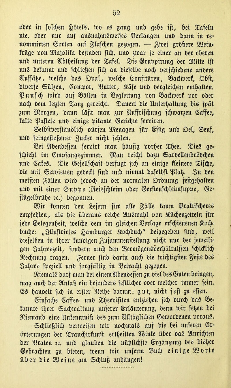 ober in folgen Rotels, mo es gang unb gebe ift, bei tafeln nie, ober nur auf auSnahmSmeifeS Verlangen unb bann in re- nommirten ©orten auf glafchen gezogen. — 3tr*ei flröfsere 28ein* friige oon ÜDtajolifa befinben fich, unb jmar je einer an ber oberen unb unteren Slbtheilung ber Safel. Sie ©ruppirung ber 3Jiitte ift uns befannt unb fchliejjen fich an biefelbe noch oerfdfiebene anbere SCuffä^e, meldje baS Döal, melche Konfitüren, Sacfmerf, Dbft, bioerfe ©üljen, Kompot, Butter, Jfäfe unb begleichen enthalten. Sßunfcf) ioirb auf Sälien in Begleitung oon Sacfmerf oor ober nach bem testen Sans gereicht. Säuert bie Unterhaltung bis fpät gum borgen, bann läfft man gur Sluffrifchung fchmargen Kaffee, falte haftete unb einige pifante ©erid)te feroiren. ©elbftoerftänblich bürfen üötenagen für Kffig unb Del, ©enf, unb feingeftoffener gucfer nicht fehlen. Sei Slbenbeffen feroirt man häufig öorher Shee. SieS ge* flieht im KmpfangSgimmer. 2Ran reicht bap ©arbeUenbröbchen unb KafeS. Sie ©efeüfchaft oerfügt fich an einige Heinere Sifdje, bie mit ©eroietten gebest finb unb nimmt bafelbft Slai$. Sn ben meiften gäHen toirb jeboch an ber normalen Drbnung feftgehalten unb mit einer ©uppe (9ieisf<hleim ober ©erftenfdjleimfuppe, ©e* flügelbrühe k.) begonnen. 2Bir fönnen ben £efern für alle $äUe faum $raftif<hereS empfehlen, als bie überaus reiche StuSioahl oon ^üchenjettetn für jebe ©elegenheit, melche bem im gleichen Serlage erfchienenen $o<h- buche: „SHuftrirteS Hamburger Kochbuch“ beigegeben finb, toeil biefelben in ihrer funbigen gufammenftellung nicht nur ber jetoeili* gen SahreSjeit, fonbern auch ben SermögenSüerhältniffen f<hicfli<h Rechnung tragen, ferner finb barin auch bie michtigften gefte beS SahreS fpejieU unb forgfältig in Betracht gesogen. Niemals barf man bei einem2lbenbeffen p oielbeS ©Uten bringen, mag auch ber 2tnlafj ein befonberS feftlicher ober toelcher immer fein. KS hanbelt fich in erfter 9teihe barum: gut, nicht feft p offen. Kinfache Kaffee- unb Sheeoifiten entziehen fich bur<h baS Be* fannte ihrer ©achmaltung unferer Krläuterung, benn mir fe£en bei 3Uemanb eine Unfenntnifi beS pm 2tHtägli<hen ©emorbenen oorauS. ©chliehlich oermeifen mir nochmals auf bie bei unferen Kr* örterungen ber Sramhirfunft ertheilten 2öinfe über baS 2Inri<hten ber Braten tc. unb glauben bie nüfjlichfte Krgänpng beS bisher ©ebrachten p bieten, menn mir unferm Buch einige SBorte über bie Söeine am ©chlufc anhängen!