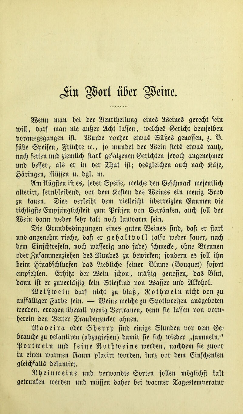 Jin 'porf üßcr (Keine SSenn matt bei ber Beurteilung eines SöeineS geregt fein tüiCC, barf man nie aufeer 2ttt laffen, inelteS ©eritt betreiben oorauSgegangen ift. äßurbe Oorher ettoaS ©üfieS genoffen, 3. B. füfje ©peifen, grütte ic., fo munbet ber Sßein ftetS ettoaS rauh, nat fetten unb giemtid) ftar! gefalgenen ©eritlen jebot angenehmer nnb beffer, als er in ber S^at ift; beSgleiten aut nat $äfe, £äringen, 9tüffen u. bgl. m. 2tm flügften ift es, jeber ©peife, ioelte ben ©eftmad toefentlit alterirt, fernbteibenb, oor bem Soften beS SBeineS ein toenig Brob gu fauen. SDieS oerleiht bem oiedeitt überreigten ©aumen bie rittigfte ©mpfänglitfeit gum prüfen oon ©etränfen, aut fod ber dßein bann ioeber feb>r falt not lauioarm fein. Sie ©runbbebingungen eines guten SßeineS finb, bafj er ftar! unbangenehm riete, bafj er gehaltooll (alfo ioeber fauer, nat bem ©inftfoefeln, not ioäfferig unb fabe) ftmede, ohne Brennen ober gufammengiehen beSdftunbeS gu betüirfen; fonbern eS fod ihn beim iginabftlürfen baS ßieblite feiner Blume (Bouquet) fofort empfehlen, ©rhi|t ber 2ßein fton, mäfjig genoffen, baS Blut, bann ift er guoerläffig fein ©tiefünb oon dßaffer unb Stlfohol. dßeifjtoein barf nitt gu blafj, 9tothtoein nitt oon gu auffälliger garbe fein. — dßeine ioelte gu ©pottpreifen ausgeboten loerben, erregen überall ioenig Bertrauen, benn fie laffen oon form herein ben Better Sraubenguder ahnen. •Dtabeira ober ©herrp finb einige ©tunben bor bem ©e= braute gu befantiren (abgugiejjen) bamit fie fit toieber „f ammein. (porttoein unb feine 9tothtoeine toerben, natbem fie guoor in einen toarmen 9iaum placirt ioorben, furg oor bem ©inftenfen gleitfads befantirt. 9theintoeine unb oerioanbte ©orten joden möglitft falt getrunfen toerben unb müffen baher bei toarmer SageStemperatur