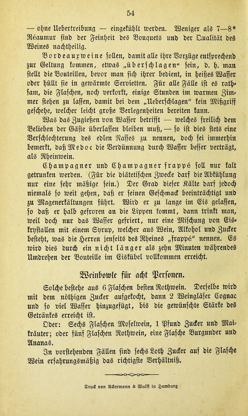 — offne Uebertreibung — eingefühlt toerben. ßöeniger als 7—8° Steaumur finb ber Reinheit beS Bouquets unb ber Qualität beS SöeineS nacf)t^eilig. Vorbeaupmeine foßen, bamitaße i^reSSorgügeentfprecpenb jur ©eltung fommen, ettoaS „überfplagen fein, b. tf. man fteßt bie Vouteißen, beoor man fiep i^rer bebient, in heiheS 2Baffer ober f)üßt fie in geioärmte ©ertäetten. $ür aße $äße ift eS ratp* fant, bie gtafchen, noch »erforft, einige ©tunben im marnten ßinu mer fielen ju laffen, bamit bei bem „Ueberfcblagen fein ßJtifsgriff gefcpehe, melier leicht grohe Verlegenheiten bereiten fann. 2üaS baS 3u0tehen bon SOBaffer betrifft — toeldjeS freibid) bem Velieben ber ©äfte überlaffen bleiben muh, — fo ift bieS ftets eine Verfcpledfterung beS ebten ßiaffeS ju nennen, bod; fei immerhin bemerft, bah ßJfeboc bie Verbünnung burct) Söaffer beffer »erträgt, als £Hb)eintüein. ©hampagner unb ©hampagner frapp6 foß nur fatt getrauten toerben. (gür bie biätetifcpen 3tt>ede barf bie 2lbfüf)lung nur eine fehr mähige fein.) 2)er ©rab biefer Äälte barf jebodf niemals fo toeit gehen, bah er feinen ©efdfmacf beeinträchtigt unb §u ßftagenerfältungen führt. ßöirb er ju lange im ©iS gelaffen, fo bah er halb gefroren an bie Sippen fommt, bann trinft man, ioeil hoch nur baS ßBaffer gefriert, nur eine ÜDlifdjung oon ©iS* frpftaßen mit einem ©prup, toelcper aus Söein, SUfopol unb 3^der befteht, toaS bie Herren fenfeitS beS fftpeineS „frappe nennen. ©S ioirb bieS burcp ein nidft länger als gehn Minuten toäprenbeS Hmbrehen ber Vouteiße im ©isfübel »oßfommen erreicht. 3örinbott>le für acht fperfonen. ©olcpe beftepe aus 6glafdfen beften ßtotptoein. ®erfelbe toirb mit bem nötigen 3u<^er aufgefocpt, bann 2 ßöeingläfer ©ognac unb fo toiel Söaffer htajugefügt, bis bie geroünfcfjte ©tärfe beS ©etränfeS erreicht ift. Ober: ©ecpS ^lafcpen SJtofeltoein, 1 ißfunb 3u^er unb 2Rai* fräuter; ober fünf gßafcpen ßtotlftoein, eine ^lafdfe Vurgunber unb SlnanaS. 3n »orftehenben $äßen finb fedfsSotp 3U(*er auf *>ie Söein erfahrungSmähig baS riä^tigfte Verpältnih. SDrucE oon äcfermamt & SBuIff in Hamburg