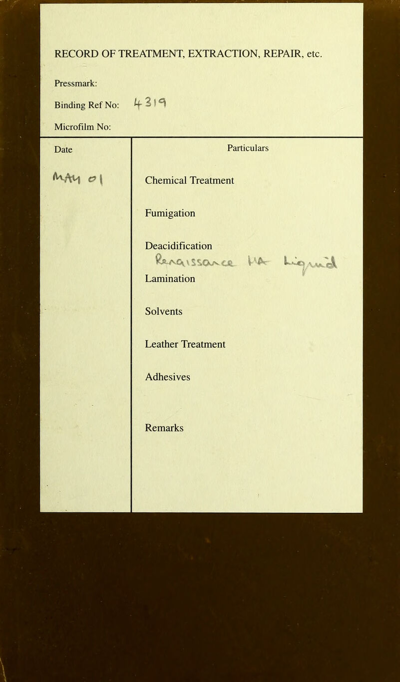 RECORD OF TREATMENT, EXTRACTION, REPAIR, etc. Pressmark: Binding Ref No: Uc 3!^ Microfilm No: Date Particulars c?\ Chemical Treatment Fumigation Deacidification Lamination Solvents Leather Treatment Adhesives Remarks