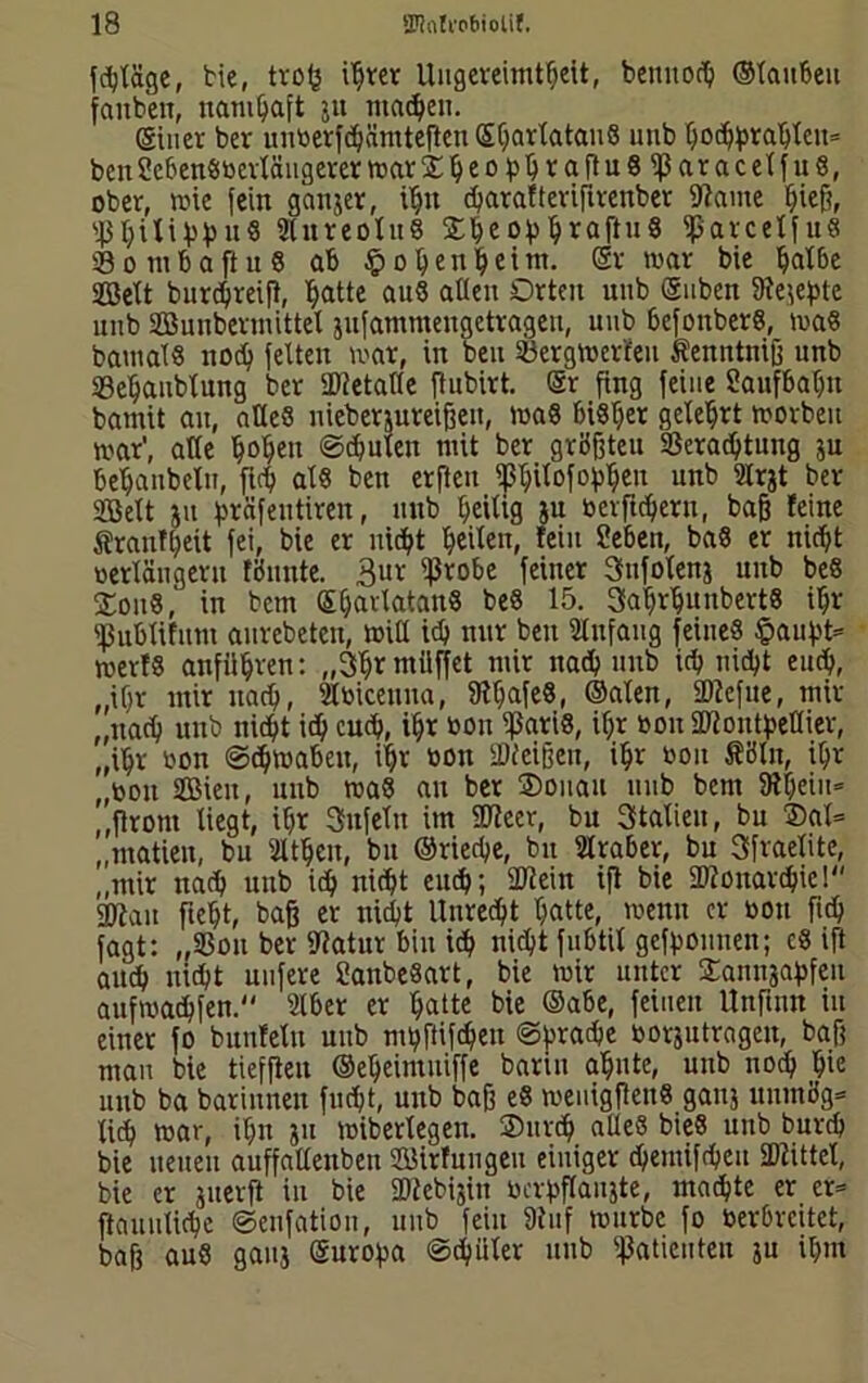 fcpläge, bie, trop i^ter Ungereimtheit, bennoth ©tauben faubett, namhaft $tt machen. einer ber uritoerfdpämteften Spartatan« unb Ooth)>rahXcn= ben Sebenötoerläugerer mar®peoppra(tu«tparacelfu«, ober, mie (ein ganzer, ihn d>arafterifirenber (Haute hieß, s43hiXiVh“« Stnreotu« 2peopprafiu« tparcelfu« Sombaftu« ab hopenpeint. Sr mar bie palbe SQBeXt burthreifi, hatte au« alten Orten unb Suben Kejepte unb Sßunbermittet jufammengetrageu, unb befonber«, ma« baut als noep (eiten mar, in ben Sergmerleit tenntniß unb Sepaublung ber (Ketalte ftubirt. Sr fing feine Saufbahn bamit au, alte« nieberjureißen, ma« bisher geteert morben mar', alte popen ©deuten mit ber größten 93eradptung ju behaubeln, fich al« ben erftcu ippilofoppen unb ülrjt ber SBBeXt ju präfeittiren, unb heilig tu berlinern, baß feine Sranfpeit (ei, bie er nidpt heilen, fein üeben, ba« er nicht oertäugeru fönnte. 3ur (probe (einer Snfotenj unb beß Sou«, in bem Sparlatan« be« 15. 3aprputtbert« ihr tpublifunt anrebeten, miß ich nur ben Anfang feine« häufst* merf« anfttpren: „3pr müffet mir nadp unb ich nicht euch, „ihr mir nadp, 2tbicenna, töpafe«, ©alen, (Dieftte, mir ,,itach unb nicht icp cuep, ihr toon (pari«, ihr »on SDfoutpeflier, „ihr tson ©cpmabeit, ipr »on (Dieißen, ipr tson fiöln, ipr ,(oon SBieit, unb ma« au ber ®onau unb bent SRpeiu* „(front liegt, ihr 3n(eltt im ÜJtcer, bu Italien, bu ®al= „rnatien, bu 2ltpen, bu ©rieche, bu Araber, bu Sfraelite, „mir nah unb ich nicht enep; (Kein iß bie UHonarcpie! 2Hau ßept, baß er nicht Unrecht patte, menn er tson fiep fagt: „23ou ber Katur bin ich nicht (ubtil gefpounen; c« ift auch nicht nufere SattbeSart, bie mir unter 2annjapfeu aufmadhfen. 2lber er patte bie ©abe, (einen Unfutn in einer (o bunfetn unb mpfiifcpeu ©fsrahe »orjutragen, baß man bie tiefften ©epeimuiffe bann apute, unb nodp pte unb ba bariitnen fudpt, uttb baß e« meuigfien« gattj ttuntög* tiep mar, iptt jtt miberlegett. ®urcp alte« bie« uttb burep bie neuen auffattenben Sirfungeu einiger dpemifdpeu (Kittet, bie er juerß in bie SKebijin tscrpflaujte, maepte er er* ftauulicpe ©enfation, unb (ein Oiuf mürbe fo toerbreitet, baß au« gaitj Suropa ©dpiiter unb (Patienten ju ipm