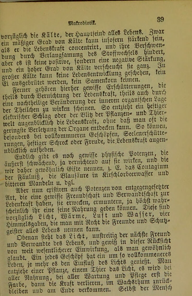 TOnfroBiottl. bonflglit bie ÄStte, ber «auptfeinb alle« SeBw«. 3»« ein mäßiget ©rab bon Seilte faun tnfofern fta^eb ^ei' n(§ er bie 2eben8fraft concentrirt, unb i^re S3erftwen bung burdb SSertangfamung beö ©toffroe^jefö jimbert^ aber9 e8 ijl feine pofitibe, fonbern eine negatibe ®talfu”9' unb ein bober Orab sott Saite berfdjeutt fie■ 8®”i- 3” arofier Satte fanu feine 2eben8entwtdlung gegeben, fein Isi auSaebriitet werben, fein ©amenforn fetnten. ferner geböten b)iert>er gewiffe Orf^ütternngen, bte tbeitS burd> SSernicbtung ber 2ebeu8fraft, tt;eiX8 aud? bur > eine nachteilige Sßeränberung ber tmteren orgamften Sage In STm 9u wirten fteiuen. ©o entjiebt ein Wger eleftrifcber ©cbtag ober ber 33tifc ber Wanjen- unb ~bte*» wett augenbtidticb bie 2eben8fraft, obue baß wem oft bie aerinafte SSertehung ber Organe entbeefen famt. <So tttneu, bejouber« bei boUfommneren ©eftöpfen, rungen, heftiger ©djred ober greitbe, bie.2eben8fraft äugen» nbU@nbtiJU?gibtne8 not gewiffe bbbfiftc Eoienjen, bic äufterft fdjwadjenb, ja bernidjtenb auf fte Wirten, unb bte wir baber gewöbnlicb Oifte nennen, j. 0. ba8 ©ontagium ber gäutniß, bie SBtaufäure in Sirfdjtorbeerwaffer unb bltt aber^nun ejiftiren9aucb ißoten&en bort entgegen gefegter ?(rt, bie eine gewiffe greunbföaft unb Serwaubt taft ' e Scbeufraft haben, fie erweden, ermuntern, ja böcbß febeintieb it>r eine feine ittabrung geben tonnen. ®iefe j1 borjögticb Sidft, SBärme, luft unb Raffer, met ipimmelSgaben, bie man mit 9tedft bie greunbe unb ©djut}» aeifter alles 2eben8 nennen fann. _ . 9 Obenan ftebt ba8 2idjt, unflreiha ber najjejgunb unb SSerwanbte be8 2ebeit8, unb gewiß tu biefer fRüafttt bon weit wefentlicberer ©inwirfung, als man gewöhnlich glaubt, ein jebeS ©efdföbf bat ein um fo boütonimeiiereS leben, je mebr e8 ben ©tuftuß be8 üittS gemeßt. 9Jiau enttiebe einer Mause, einem £bier ba8 Siebt, e8 wirb bei ÄtS,” bei «net «artun5 unb OTw «|Unc gatbe, bann bie Sraft bertieren, im Öacb8tbum *n* J bleiben unb am ©nbe berfotnmen. ©elbft ber yJtenfd;