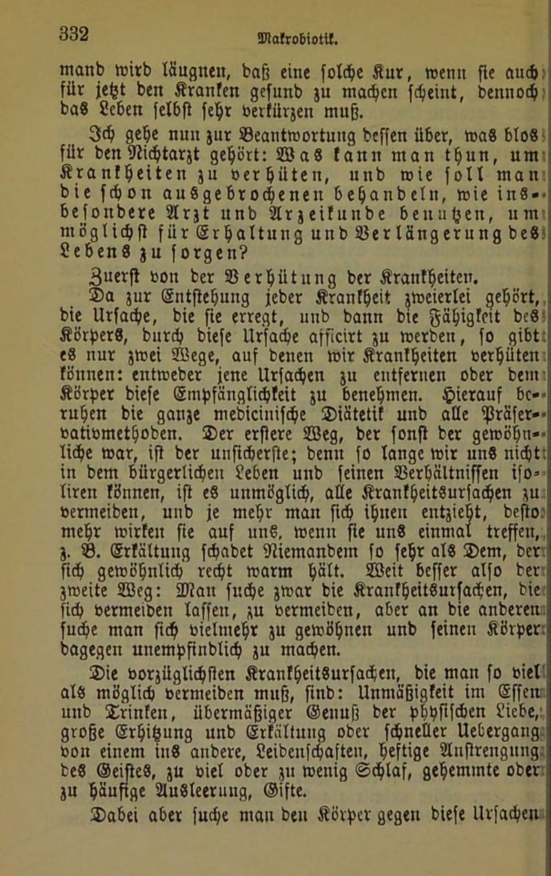 manb rnirb läugneit, baß eine folcbe Äur, »emt flc aucb für jefct ben Äranfen gefimb ju machen fdjeint, benttoeb ba8 Sehen felbft fetyr berfürjen muß. 3d) gebe nun jur ^Beantwortung beffen über, was blo« für ben TOcbtarjt gebärt: S33a8 tarnt man tbun, um Ärantbeiten ju berbüten, unb wie foll man bie febon auSgebrocbeneit bebanbetn, wie ins- befonbere 2tr31 unb 2lr j eifunbe bettufeen, um möglicbft für (Srbattnug unb Verlängerung be8 ?ebenä ju forgen? 3uerft tjott ber Verhütung ber Ärantfjeiten. ®a jur (Sntflebung jeber Äranfbeit jweierlei gebärt, bie Urfacbe, bie fic erregt, unb bann bie gäbigfeit be8 ÄörjterS, bureb biefe Urfacbe afficirt ju werben, fo gibt: e8 nur jwei Sege, auf betten mir Sranfbeiten berbüten fättnen: entreeber jene Urfacben ju entfernen ober bem Äärfter biefe (Sinftfänglicbfeit ju benebmen. hierauf bc»' ruben bie ganje mebicinifcbe ©iätetit unb alle ißräfer— ratiometboben. 2)er erßere 2Beg, ber fonfi ber gewöhn— liebe mar, ift ber unficberfte; bentt fo lange toir un8 nicht: in bem bürgerlichen Sehen unb feinen Verbältniffett ifo= liren tönnen, ift e8 unmöglicb, alle ÄranfbeitSurfacben ju bermeiben, unb je mehr man ficb ibueu eittjiebt, befto: mehr mitten fie auf 11118, toemi jie un8 einmal treffen, j. V. (grfältuug febabet ffliemanbent fo febr al8 3)em, ber ficb gewöhnlich recht warm ^ält. Seit beffer alfo ber jweite Seg: üftait fuebe jwat bie ÄranfbeitSurfacben, bie ficb bermeiben laffeit, ju bermeiben, aber an bie anberen fuebe man ficb bielmebr ju gewöhnen unb feinen Äörjjer. bagegeit utternftfinblicb ju machen. 2)ie borjüglicbflen ÄranfbeitSurfacbeu, bie man fo biel als möglich bermeiben muff, finb: Unmäfjigfeit int (£ffett: unb Printen, übermäßiger ©enuß ber pl)i?ftfc&en Siebe, große örbifcung unb (Srfältung ober fcbneüer Uebergang bon einem iu8 anbere, Seibenfcbaften, heftige Slußrengiitig te8 ®eifte8, ju biel ober ju toenig ©eblaf, gehemmte ober ju häufige 2lu8leeriutg, ©ifte. üDabei aber fuebe man beu Äörftcv gegen biefe Urfacben