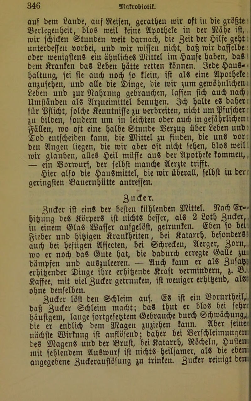 auf bem Canbe, auf Steifen, gerätsen wir oft in bie größte Verlegenheit, bloS weil feine Slpothefe in ber Slähe ift, wir fchicfett ©tunben weit barnacb, bie 3eit her Hilfe unterbeffen »orbei, unb wir wiffen nicht, baß wir baffetbe ober wenigflenS ein ähnliches Sülittel im Haufe haben, baS bem Uranien baS Sehen hätte retten fönnen. 3ebe Haus- haltung, fei fte auch noch fo flein, ifl als eine Slbothefe anjufehen, nnb alle bie Singe, bie wir }um gewöhnlichen Sehen unb jur Stahrung gebrauten, laffen ft<h auch nach Umflänbeu als Slrjneimittel benufcen. 3ch halte eS baher für Vflicht, folche Äenntniffe ju öerbreiten, nicht um ißfufcher ju bilben, fonbern um in leichten ober auch in gefährlichen gätlen, wo oft eine halbe ©tunbe Verjug über Sehen unb Sob entfeheiben fann, bie iütittel ju fiuben, bie uns oor ben Singen liegen, bie wir aber oft nicht fehen, bloS weil wir glauben, alles Heil müffe auS ber Slfpothefe fommen, — ein Vorwurf, ber felbfi manche Slerjte trifft. Hier alfo bie Hausmittel, bie wir überall, felbfi in ber geringsten Vauernhütte antreffen. 3 u cf er. 3ucter ifl eins ber heften füljlenben SPtittel. Stach ®r» hifenng beS ÄörperS ifl nichts beffer, als 2 Soth 3U(*er, in einem ©laS SBaffer aufgelöft, getrunfen. ©ben fo bei lieber unb hifetgen Äranfheiten, bei Äatarrh, befonberS: auch bei heftigen Slffecten, bei ©chrecfen, Slerger, 30ru, wo er noch baS ©ute hat, bie baburch erregte ©alle ju bänihfen unb auSjuleeren. — Slud) fann er als 3ufafc: erhifcenber Singe ihre erljifeenbe Äraft »erminbern, j. V. j ftaffee, mit toiel 3ucfer getrunfen, ifl weniger erhifcenb, als: ohne benfelben. m r 3ucfer löfl ben ©chleim auf. @S ifl em Vorurteil, baß 3ucfer ©chleim macht; baS thut er bloS bei fehr; häufigem, lange fortgefefjtem ©ebrauche burch Schwächung,| bie er enblicb bem ÜJlagen jujiehen fann. Slber feine nächfte VMrfung iß auflöfenb; baher bei Verfchleimungen beS ÜKagenS unb ber Vrufl, bei Äatarrh, Stöcheln, Hüften mit fehlenbem SluSwurf ifl nichts heilfamer, als bie eben angegebene 3ucferauflöfuitg ju trinfen. 3ut*er reinigt ben