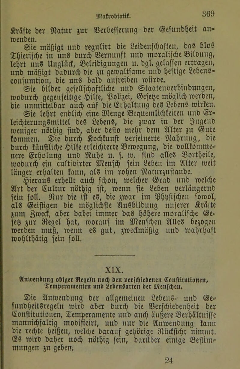 JMfte bcv Sftatur jur SSerbeffevuitg ber ©efunbljeit an* wenben. ©ie mäßigt unb regulirt bie Seibextfcfjafte«, bn8 blos 2H;ierifd;e in uitS burcb Sßernuuft unb moratifdje öilbuug, te^rt unS Uugliid, Seleibigungen u. bgt. gelaffen ertragen, imb mäßigt baburcb bie 511 gewattfame unb heftige SebeitS* confumtion, bie uns halb aufreiben mürbe. ©ie bitbet gefetlfcbaftticbe unb ©taateuberbinbungen, woburd; gegeufeitige §ilfe, ißotijei, ©efe^e möglich werben, bie unmittelbar and; auf bie @1 Gattung be8 ?eben8 wirfett. ©ie tebrt enbtid; eine 3J?euge 23cquemlicbleiteu unb Or= leie^terungSmitteX be8 SebenS, bie jwat in ber Sugettb weniger nöt^ig fittb, aber befto mehr bent 2llter ju Oute fommett. Sie burcb Socbtunft verfeinerte fJlabrung, bie burdb fiinfUidje £>ilfe erleichterte Bewegung, bie bollfomme* nere ©rbotung unb fKul;e u. f. w. finb atteS 93ortt;eite, woburd) ein cuTtibirter üJtenfd; fein Sebeu im Sitter weit länger ermatten !ann, als im roben IRaturjuftaube. hieraus erhellt and) fdjoit, welcher ©rab unb welche SCrt ber Sultur niJt^ig ifi, wenn fie Sieben bertängernb fein foll. fJhir bie ifi e§, bie jwar im ißbbfif^eu fowot, als ©eifiigen bie miigXid^fie SUtSbilbmtg nuferer Äräite jurn 3mecl, aber babei immer baö b^ere moralifdje Oe» fef} jur SReget t)at, worauf im ÜRenfdjen SlUeS bejoaeu werben muß, weint e8 gut, ^wertmäßig unb Watjvyaft wohltätig fein folt. XIX. amntübmtfl o&tfler ffUncfn na 4 beit ucrfct)iebeucn Coiiftltntioiteit, Xtinpcraintntcu unb beOcttSaricn ber ’JJieufrtjcit. Sie Slnwenbuug ber allgemeinen üebeiiö* unb Oe» funbbeitSregeln wirb aber burd) bie S3erfd;iebcubeit ber Sonftitutiouen, Sentberamente unb and; äußere SSerljältuiffe mannicbfaltig mobificirt, unb nur bie Slnwenbuug tarnt bie rechte beißen, welche barauf gehörige 9tiidfid;t nimmt. 08 wirb baber nocb nötbig fein, barubev einige S3efUm= mitngen jit geben. 24