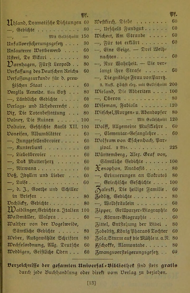 Urlaub, Srantatifdje 35i<^tungeu CO —, ©ebidfte 80 —, — DRtt 150 llufaflt>erftd)eruugsgefeö .... 80 Unlauterer IDettberoerb .... 60 llfleri, Se Bifari 80 X)arnbagen, gürft Seopolb . . 80 Derfaffutig besSeutfdjen Heid;s GO Oerfaffungsurfunbe für b. preu> fjifdtett Staat 60 Dergüs Steneibe. Sou Bofs ... 80 —, Sättblidje ®ebid)te 60 Derlags* unb Urheberrecht ... 60 Dif, Sie Soten6eftattung ... 80 Doluey, Sie SRuinen 100 Ooltaire, ©efrf)id)te Hart? XII. 100 üoneifen, 2t[6umbicitter .... 60 —, SuitggefeHeubreoier 60 —, JluuterBunt 60 —, SieBeäBreoier 60 —, Sa3 Blutterberj 60 —, Birroaita 60 Pojj, SbgUen unb Sieber ... 60 —, Stufe 60 —, b. 3v ©oetlje unb Sd)iUer itt Briefen 80 Drdjlicfy, ©ebidfte 80 IX)aibIinger,©ebicbtea. Italien 100 Walbmäller, SBatpra 60 Walther oon ber Dogeltueibe, Sämtliche ©ebidjte 80 Weber, 9lu§gei»ablte Schriften 80 Wcdjfelorbnung, SHHg. Seutfc^e 60 Wcbbigen, ©eiftlicbe Oben ... 60 Weflfird), SleBe 60 —, Ittfdjelö guubgut 60 Wiehert, 2lnt Straube 60 —, giir tot erfiärt 60 —, Sine ©eige. — Srei 2Beib= nagten. . . 60 —, 9lur SBabrbeit. — Sie oer* langt ihre Strafe 60 —, Sie gnübige grau uonifjaretj. 3. Stuft. 4>öcbft eieg. mit SotbiihuM 200 Wiclanb, Sie SIbberiten .... 100 —, Oberon 80 Wifentan, gabiola 120 !E>itfd;e[(2)!orgens u. 2lbenbopfer 80 —, — ®!it (Solbfdjnltt 120 Wolff, Sittgemeitte SDInfilte^re . 60 —> ®lemcntar=©efanglebre ... 60 Wolfram oou ©fdjenbadj, i)Iar= jioat. 2 ®bc 225 Württemberg, Jllej. ©raf oon, Sämtlidje ©ebid;te 100 3cenophon, 2(nabafi§ 80 —, Erinnerungen an SofrateS 80 —, ©rleddfche ©efd)id)te .... 100 ^alcsfi, Sie heilige gatnilie . 60 geblig, ©ebidjte 80 —, SBalbfräuleiit 60 gipper, ®rtl(parjer=Biograpble 60 —, !tßrner=Biograpbie 60 gittel, Sntftetjung ber Bibel . 80 gobeltiö.ÄBuigPharaos Socbter 60 goIa.Shmn auf bie SDIU^Ie u. a.9I. 80 gfdjoffe, 2I[antontabe 80 groangsoerfieigerungsgefet; . . 60 öergcidjniffe 6er gefaulten ltniocrfal*Oibliotbcf finb flets gratis burdt jebe Sitchhanbhmg ober bireft uom Derlag 51t bejieijen. [13]