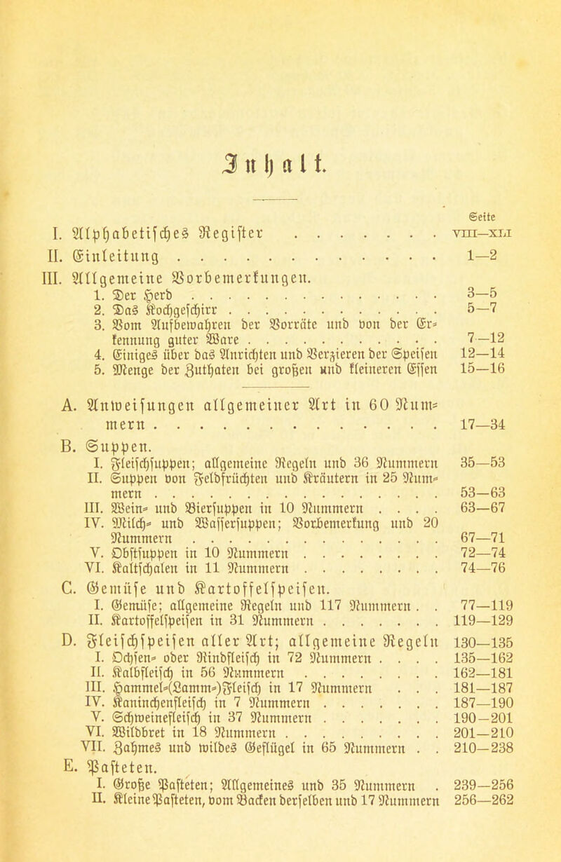 3 n I) a 11. Seite I. Sllpfjabetifdjeä Gegiftet nn-xu II. ©iuteitung 1—2 III. Slllgenteine SBorbemerfungeit. 1. Ser §erb 3—5 2. ®a§ Hodjgefdjirr 5—7 3. $8om Slufbewapren ber Vorräte unb bcm ber @r* fennung guter SSare 7—12 4. Einigem über ba§ Slnrtdjten unb Servieren ber ©petfeit 12—14 5. Kienge ber Butpaten bei großen uub Heineren Güffen 15—16 A. SIntöeifitngen allgemeiner Sirt in 60 Kum* mern 17—34 B. ©uppen. I. gleifcpiuppen; allgemeine Siegeln unb 36 Kümmern 35—53 II. ©uppen bott gelbfrüdjten uni) Ärciutern in 25 Kunt«* mern 53—63 III. SBein* unb 33ierfuppeit in 10 Kümmern .... 63—67 IY. SJiild)* unb Sßafferiuppen; SSorbemerfung uub 20 Kümmern 67—71 V. Dbftfuppen in 10 -Kümmern 72—74 VI. Äaitfdjalen in 11 Kümmern 74—76 C. ©erniife unb ®artoffelfpeifeu. I. (Setnüfe; allgemeine Siegeln unb 117 Kümmern . . 77—119 II. tartoffelfpcifen in 31 Kümmern 119—129 D. gleifcfifpeifen aller Sirt; allgemeine Siegeln 130—135 I. Dcpien* ober Siinbfteifd) in 72 Kümmern .... 135—162 II. .falbfleipf) in 56 Kümmern 162—181 III. §ammeH£amm*)i5leifd) in 17 Kümmern . . . 181—187 IV. Äanindjenfleifd) in 7 Kümmern 187—190 V. ©djlbeinefleifd) in 37 Kümmern 190—201 VI. SBilbbret in 18 Kümmern 201—210 VII. galjmed unb toilbeS ©eflitgel in 65 Kümmern . . 210—238 E. hafteten. I. ©rofje hafteten; Allgemeines unb 35 Kümmern . 239—256 II. ÄleineSiafteten, bom33aden berfelbcn unb 17 Kümmern 256—262