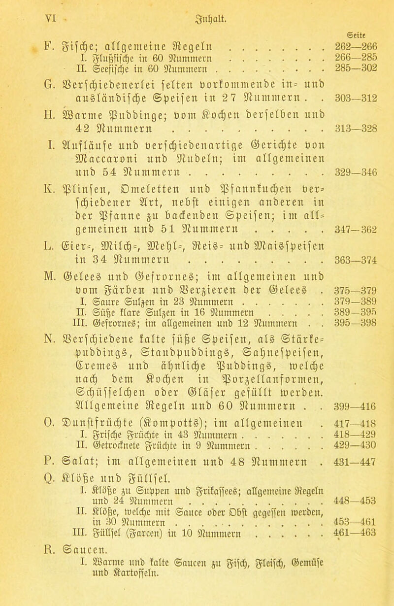 F. gifdje; allgemeine Siegeln I. glufjfifcfje tu 60 -Hummern IL ©cefifdje in 60 -Hummern G. ißerfdjiebenerfei fetten borfommenbe in- unb auSfänbifdje ©Reifen in 27 Stummem. . H. SBarme fßubbinge; bom ®odjeu berfefben unb 42 Stummem I. Stufläufe unb berfdjiebeitartige ©eridfte bon SJtaccaroni unb Stubein; int allgemeinen unb 54 Stummem K. fßtinfen, Omeletten unb fpfannfndjen ber* fdficbener SIrt, nebft einigen attberen in ber Pfanne §u badenbett ©Reifen; im alt= gemeinen unb 51 Stummem L. (£ier*, 3)iilcf)=, SJtef)!*, Siei§* unb SJtaiSfpeifen in 3 4 Stummem M. ©etee§ uttb ($efrorne§; im allgemeinen unb bom gärben unb Servieren ber @elee§ . I. ©aure ©uljen in 23 Stummem II. ©üfje flare ©ul§en in 16 Stummem III. ©efrorneS; im allgemeinen unb 12 Stummem . . N. SSerfdjiebene falte füffe ©Reifen, at§ ©taufe* pubbittgS, @taubf)ubbing§, ©aljnefpeifen, (£rente§ unb äljnlidje ißubbingS, lueldjc uad) bem ®odjcn in ifSorsellanfomten, ©d)üffeld)en ober 051 ä f er gefüllt lu erb eit. Stttgemeine Siegeln unb 60 Stummem . . O. ®unftfrüd)te (Kompotts); im allgemeinen I. griffe grüdjte in 43 Stummem II. ©etrodnetc griidjte in 9 Stummem P. ©atat; ittt allgemeinen unb 48 Stummem . Q. Sdöfje unb güllfel. I. Klüfjc p ©ubben unb S-rilaffce§; allgemeine Siegeln unb 24 Stummem II. Klöfie, meldje mit ©auce ober Dbft gegeffeu roerbeit, in 30 Stummem III. güllfel (garem) in 10 Stummem R. ©aucett. I. SBarme unb falte ©aucett p gtfd), glcifd), ©emiife unb Kartoffeln. Seite 262—266 266—285 285-302 303—312 313—328 329—346 347-362 363—374 375—379 379-389 389-395 395—398 399—416 417— 418 418— 429 429—430 431-447 448—453 453—461 461—463