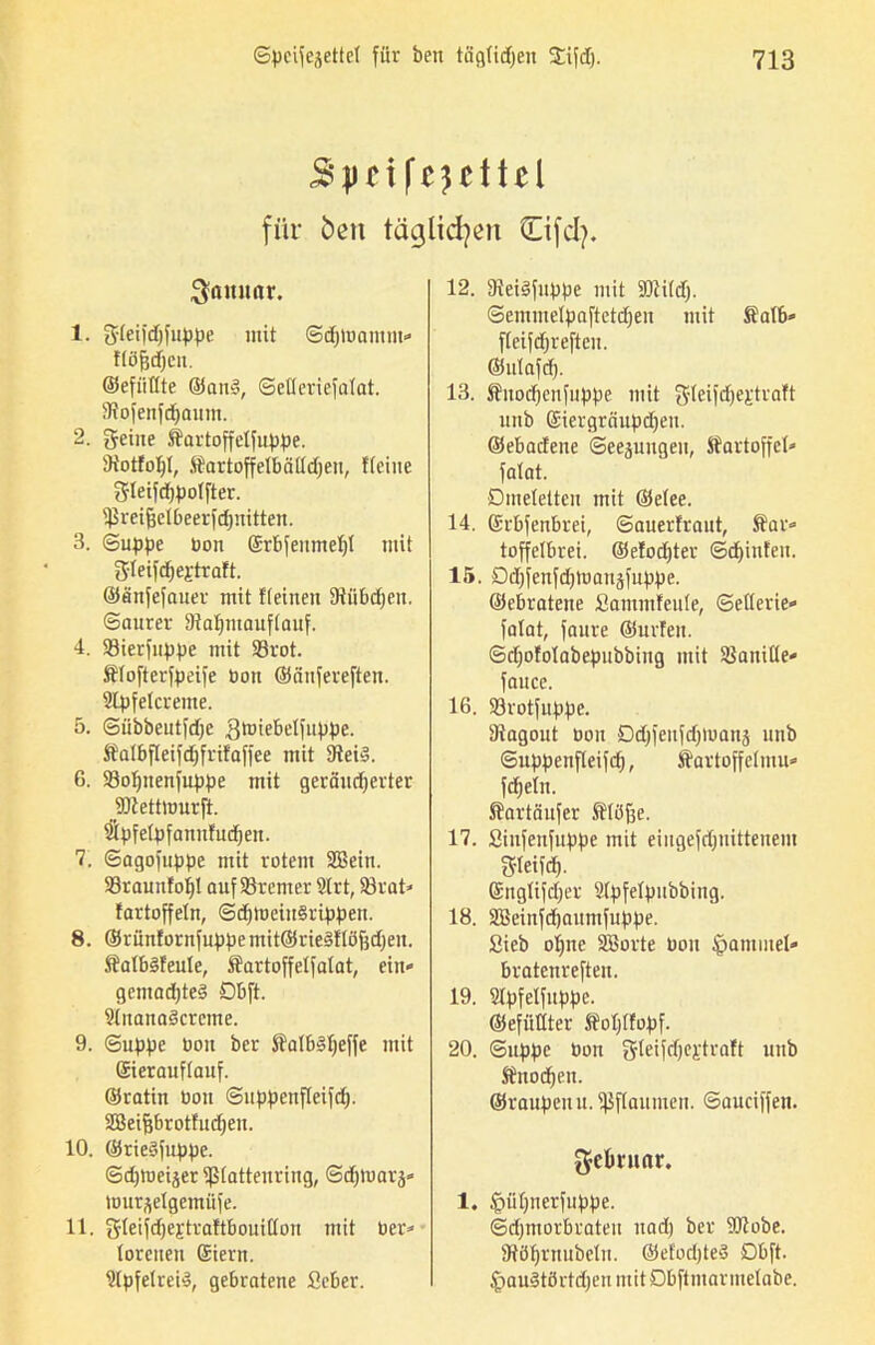 S'pr if^cttcl für bcn täglichen Cifcfy. Samtar. 1. gleifdffuppe mit Sdpoamm* flöfjdjcn. ©efiitlte ©an§, Setleriefalat. Stofenfdjaum. 2. geiue ffartoffclfuppe. Siotfofyl, Sartoffelbäüdjen, flehte gleifdjpolfter. tßreifjelbeerfdinitten. 3. (Suppe bon ©rbfeumeljt mit gleifdjeftraft. ©enfefauer mit fleineu 5Hii6cf;cn. Saurer Siafymauftauf. 4. $8ierfuppe mit 93rot. Älofterfpeife bon ©äuferefteu. Slpfelcreme. 5. Sübbeutfdfe .Qtbiebelfuppe. Äatbfleifdjfrifaffee mit 9tei3. G. S3of)uenfuppe mit geräuberter jäftettnmrfi. Sipfelpfanufudjen. 7. Sagofuppe mit rotem SBein. 93raunfof)l auf Bremer 9trt, 33rat* fartoffetn, SdpoeiuSrippen. 8. ©rünfornfuppe mit©rie§flöj}d)en. ÄatbSfeute, ffartoffelfalat, ein* gemadpeS Dbft. SlnanaScrcme. 9. Suppe bon ber SlalbSfjeffe mit Sierauflauf. ©ratin Don Suppenfleifd). Sßeifjbrotfudjen. 10. ©rieöfnppe. Sdjtueijer iplatteuring, Sdpuarä» lourselgemüfe. 11. gleifd)ej:traftbouillon mit ber* (oreiten Geiern. SlpfelreiS, gebratene Seber. 12. 9tei3fuppe mit SÜiildp Semmetpaftetd)en mit ®atb* fleifbreften. ©ulafd). 13. Suodjenfuppe mit gleifdjei'traft unb Gciergräupdjen. ©ebadene Seejuitgen, Kartoffel» fatat. Omeletten mit ©etee. 14. ©rbfenbrei, Sauerfraut, ffar* toffelbrei. ©efodper Sdpnfeu. 15. Ddjfenfdpuaitäfuppe. ©ebratene Santmfeule, Sellerie* fatat, faure ©urfeit. Sdjofolabepubbing mit Vanille* fance. 16. 93rotfuppe. Stagout bou Ddpeufdpbanä unb Suppenfleifd), Äurtoffelmu* fdjeln. ftartäufer ftlöffe. 17. Sinfenfuppe mit eiugefdjnittenem S-teifd). Getiglifdjer Ülpfetpubbing. 18. 3Beinfd)autufuppe. Sieb olpie SBorte bou ipammel* bratenreften. 19. Slpfelfuppe. ©efüttter Äolpfopf. 20. Suppe bon gteifdjej-traft unb Jtnodjen. ©raupeuu. Pflaumen. Sauciffen. ^cbniar. 1. ^iitpierfuppe. Sdjmorbrateu nad) ber ÜJtobe. Stöljrnubelu. ©efodjteä Dbft. £>an§törtd)en mitDbftmarmelabe.
