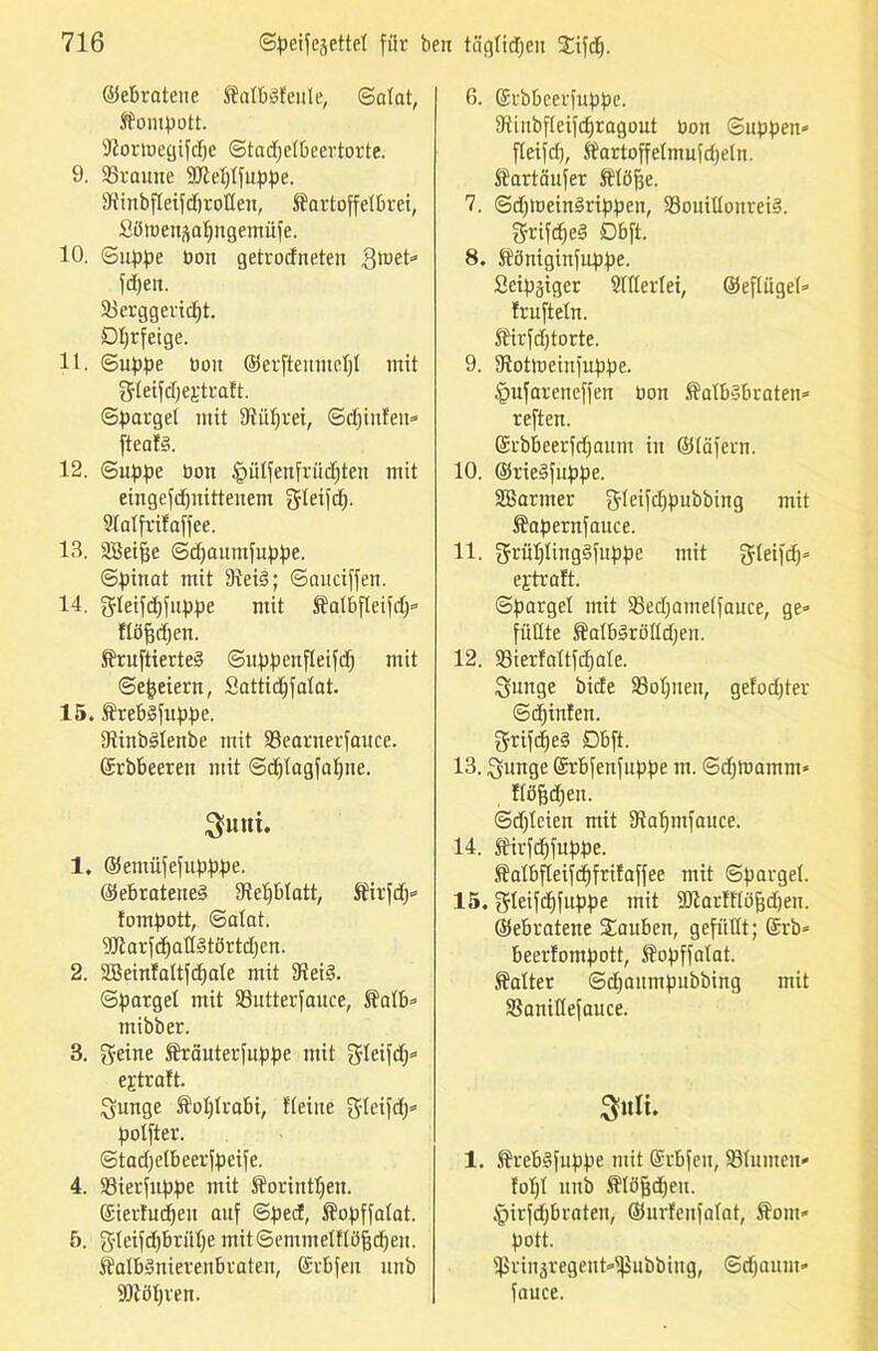 ©erratene $alb§feule, (Salat, Kompott. Dtortnegifdje Stadjelbeertorte. 9. SBrauite iöWjlfuppe. Siinbfleifdjrotlen, Kartoffelbrei, SüttJensatingemüfe. 10. Suppe bon getrodneten .ßtuet* fd)en. Söerggeridjt. Dljrfeige. lt. Suppe bon ©ernenntet)! mit fjleifdjegtraft. Spargel mit Dtiüjrei, Sd)infeit* fteat§. 12. Suppe boit §ülfenfrüdjten mit eingefdjnitteuem gleifd). Slalfrifaffee. 13. Sßeifje Sdjaumfuppe. Spinat mit 9iei§; Sauciffen. 14. gleifdjfuppe mit Kalbfleifdj* ftöfjdfen. KruftierteS Suppeufleifd) mit Se|eiern, Sattidjfalat. 15. Krebgfuppe. 9tinb§lenbe mit 93earnerfauce. ©rbbeeren mit Sdflagfaljne. 3funi. 1. ©etnnfefupppe. @ebratene§ SMjbtatt, Kirfdj* tompott, Satat. 9Jiarfdjall3törtdjen. 2. Sßeintaltfdjale mit 9tei§. Spargel mit 93ntterfauce, S¥atb= mibber. 3. geine Kräuterfuppe mit gleifdj* ejtraft. gmtge Kohlrabi, fleine gleifd)* potfter. Stadjelbeerfpeife. 4. 93ierfitppe mit Korintfjeu. ©ierfudjen auf Sped, Kopffalat. 5. gteifd)brülfe mitSemmelflüfjdjeu. Katbänierenbrateu, ßrbfen unb iDtöljren. 6. ©tbbeerfuppe. Otinbfteifdjragout bon Suppen* fleifcf), Kartoffelmufdjeln. Sartäufer Klöfte. 7. SdpueinSrippcn, 93ouülonrei§. grifd)e§ Obft. 8. Königinfuppe. Seipjiger 21flerlei, ©efliigel* frufteln. Kirfdjtorte. 9. 3tottt>einfuppe. Öufareueffeu bon Kalbsbraten* reften. ©rbbeerfdjaum in ©täfern. 10. ©rieSfuppe. SBarmer gleifdfpubbing mit Kapernfauce. 11. grüljlingSfuppe mit gleifdj* e^traft. Spargel mit SSedjamelfauce, ge* füllte KalbSrölldjen. 12. Sßierfaltfdjate. guuge bide iBoljnen, gefodjter Stinten. grifcfjeS Dbft. 13. gunge Srbfenfuppe m. Sdjtuamm* Höfjdjen. Sdjleien mit Dtaljmfauce. 14. Kirfdjfuppe. Kalbfleifd)frifaffee mit Spargel. 15. gleifdffuppe mit 9Karltlöfjd)en. ©ebratene tauben, gefüllt; @rb* beertompott, Kopffalat. kalter Sdjanmpubbing mit SBanillefauce. 3«li. 1. KrebSfuppe mit ©rbfeu, 231umen* foljl unb Klöfjdfen. tpirfdjbraten, ©urfeufalat, Korn» pott. Hirinäregeut*^ubbing, Sdjauut* fauce.