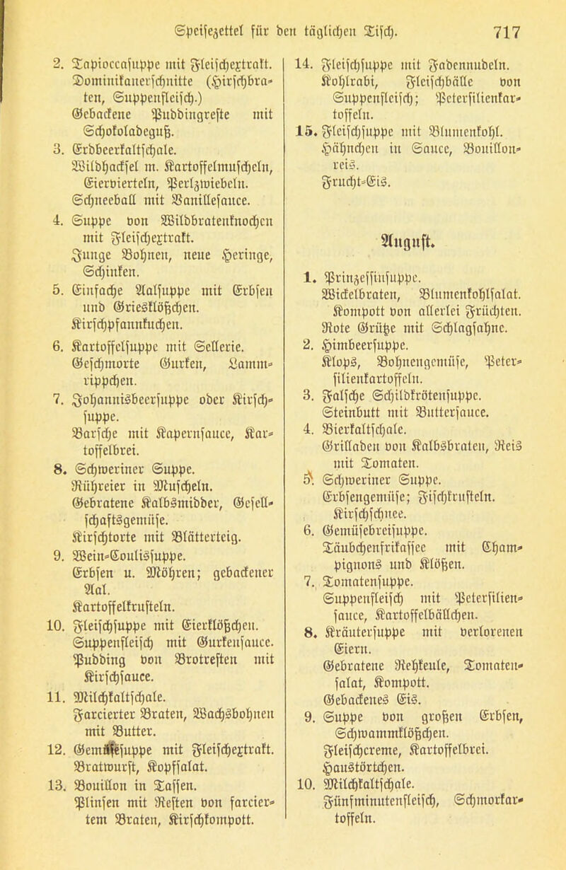 2. Sapioccafuppe mit gfleifdjcEtraft. ©ominifanerfdptitte (ipirfdfbra» tcn, Suppenfleifd).) ©cbacfeue s$ubbingrefte mit Sdjofotabegufj. 3. ©rbbcerfaltfdpile. ÜBilbljarffel m. Sartoffetmufdjeln, ©ierbiertcln, ^Serlgtuicbcln. Sdpteeball mit SSanillefnuce. 4. Suppe bon SBilbbrateufnodjcn mit fJlcifdjejtralt. Quuge S3of)neu, neue geringe, Sdjinlen. 5. ©infame Stolfuppe mit ©rbfeu nnb ©rieSflöftdjcn. Sirfd)pfannfu d)en. 6. Sartoffelfuppe mit Sellerie, ©cfdpitorte ©urfeit, Samm« rippdjeit. 7. SoIjanniSbeerfuppe ober Sirfdp fuppe. 23arfd)e mit Sapernfauce, Äar» toffelbrei. 8. Sdpberiner Suppe. 3tiit)reier in sJJtufdjeln. ©ebratene SalbSntibber, ©efeü« fdjaftSgemiifc. Sirfdjtorte mit ffltnttertcig. 9. 2Bein*©ouliSfuppe. ©rbfeit u. SJiö^ren; gebndener Stal. Sartoffelfruftetn. 10. gleifdjfuppe mit ©ierflöfjdjen. Suppenfleifd) mit ©urfeufaucc. ißubbing bon SSrotreften mit Sirfd)fauce. 11. 5Dtitd)taltfd)ate. garcierter traten, aBadjSbolpteu mit S3utter. 12. @emi$fuppe mit gleifd^ejtraft. 93ratttmrft, Sopffatat. 13. SSouittou in Waffen. Sßtinfen mit heften bon farcier» tem SBraten, Sirfdjfompott. 14. gleifdjfuppe mit gabennubeln. Sotjlrabi, glcifdjbciüc bon Suppenfleifd); ißctcrfiticntnr* toffeln. 15. gteifd)fuppc mit 58(umcntoI)t. §äl)nd)eu in Sauce, 23ouilIon» reis. grud)t»©iS. 2titguft. 1. ißrinseffiufiippe. 333icEelb raten, 93(umenfol)lfaIat. Sompott bon altertei grüßten. 9tote ©riifcc mit Sdjlagfatpxc. 2. £imbeerfuppc. ÄIopS, 23oIptcngcmiifc, s$eter* fitienfartoffelu. 3. gatfdp Sdplbfrötenfuppe. Steinbutt mit SButterfauce. 4. 23ierfattfdjatc. ©ridabeii bon SalbSbrateu, 9teiS mit Somatcn. Sd))beriuer Suppe. ©rbfcngemiife; g'if^tuftetn. Sirfd)fdiuce. 6. ©emüfcbrcifuppe. Säu&djenfrifaffee mit ©fjam» pignonS uttb Slöfjen. 7. 2;omatenfuppc. Suppenfleifd) mit 'Ikterfitien* fauce, SartoffctbätId)en. 8. Sräuterfuppc mit bertoreuen ©iern. ©ebrateite sJtet)tente, Tomaten» fatat, Sompott. ©ebadeneS ©iS. 9. Suppe bon großen ©rbfett, Sdpuammflöfjdpit. gleifdjcreme, Kartoffelbrei. £auStörtd)cn. 10. Sßild)tattfd)ale. 3rimfminutcnf(eifd), Sdpttorfar» toffeln.