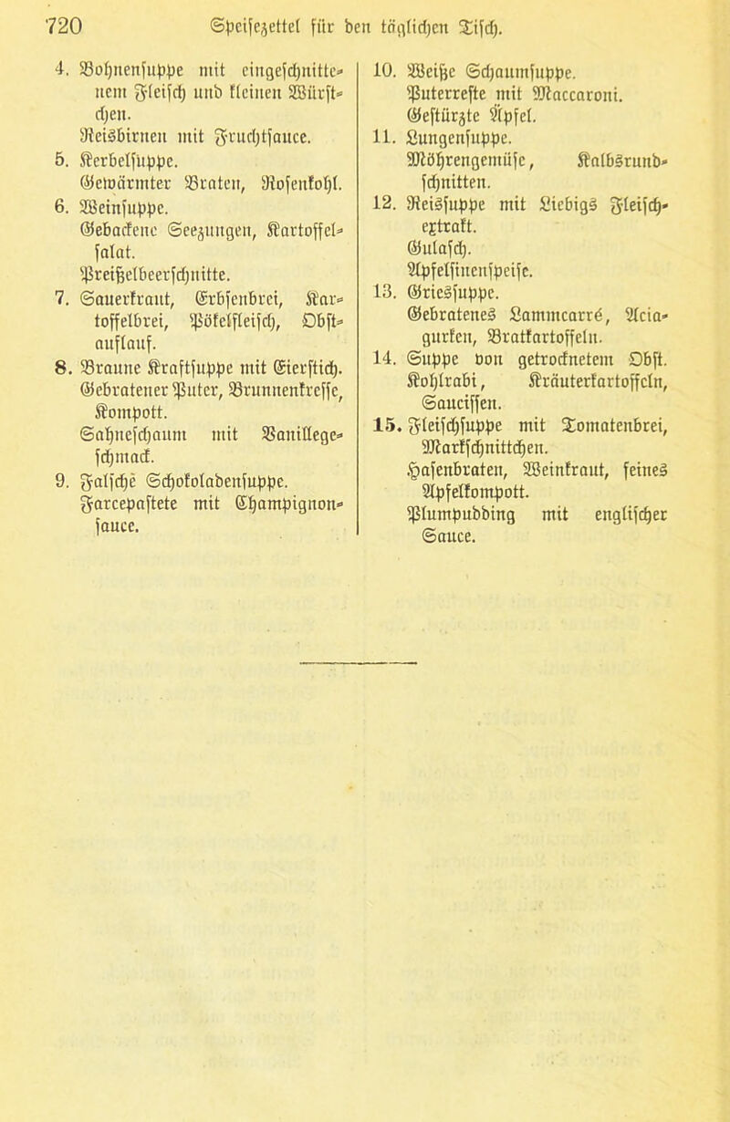 4. 23opnenfuppe mit eingefdjnittc» nein g(eifd) uitb flcinen SBitrft» djen. SteiSbirnen mit g-rndjtfauce. 5. S¥er£)elfitppe. ©ernannter 83raten, 9iofenfol)I. 6. Söetnfuppe. ©ebadene ©eejuttgen, Startoffcl» falat. Sßreifjetbeerfdjnitte. 7. ©auerfrant, ©rbfenbret, Star» toffelbrei, ißöfeifleifdj, Dbft» auflauf. 8. 33raune Sraftfuppe mit ©ierftid). ©ebratener Sßuter, 93runnentreffe, Stompott. ©apnefdjanm mit SBanittege» fd) nt ad. 9. gatfdje ©djofotabenfuppe. garcepaftete mit ©Ijampignon» faucc. 10. SBetfjc ©djaumfuppe. ißuterrefte mit SJtaccaroni. ©eftürjte 9(pfe(. 11. Suitgenftippe. 50?öf)rengemüfc, ftatb§ruub' fdjnitten. 12. tReiSfuppe mit üiebigS gteifd)« cjtraft. ©ulafd). 21pfelfinenfpeifc. 13. ©ticSfnppc. ©ebrateneä Satnmcarrd, 2tcia* gurten, Sratfartoffeln. 14. ©uppe oon getrodnetem £>bft. Stoptrabi, SBrauterf'artoffctn, ©auciffen. 15. gteifdjfuppe mit Xomatenbrei, 94tarlfd)nittd)en. .pafenbraten, SSeinfraut, feiltet ütpfelfompott. ißlumpubbing mit engtifdjer ©auce.