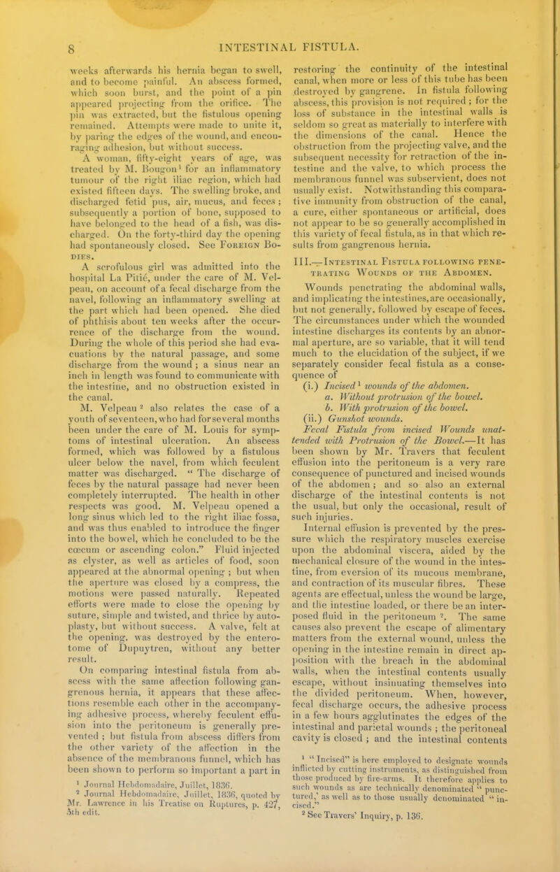 6 weeks afterwards his hernia began to swell, and to become painful. An abscess formed, which soon burst, and the point of a pin appeared projecting from the orifice. The pin was extracted, but the fistulous opening remained. Attempts were made to unite it, by paring the edges of the wound, and encou- raging adhesion, but without success. A woman, fifty-eight years of age, was treated by M. Bougon1 for an inflammatory tumour of the right iliac region, which had existed fifteen days. The swelling broke, and discharged fetid pus, air, mucus, and feces ; subsequently a portion of bone, supposed to have belonged to the head of a fish, was dis- charged. On the forty-third day the opening had spontaneously closed. See Foreign Bo- dies. A scrofulous girl was admitted into the hospital La Pitie, under the care of M. Vel- peau, on account of a fecal discharge from the navel, following an inflammatory swelling at the part which had been opened. She died of phthisis about ten weeks after the occur- rence of the discharge from the wound. During the whole of this period she had eva- cuations by the natural passage, and some discharge from the wound ; a sinus near an inch in length was found to communicate with the intestine, and no obstruction existed in the canal. M. Velpeau2 also relates the case of a youth of seventeen, who had for several months been under the care of M. Louis for symp- toms of intestinal ulceration. An abscess formed, which was followed by a fistulous ulcer below the navel, from which feculent matter was discharged.  The discharge of feces by the natural passage had never been completely interrupted. The health in other respects was good. M. Velpeau opened a long sinus which led to the right iliac fossa, and was thus enabled to introduce the finger into the bowel, which he concluded to be the coecum or ascending colon. Fluid injected as clyster, as well as articles of food, soon appeared at the abnormal opening ; but when the aperture was closed by a compress, the motions were passed naturally. Repeated efforts were made to close the opening by suture, simple and twisted, and thrice by auto- plasty, but without success. A valve, felt at the opening, was destroyed by the entero- tome of Dupuytren, without any better result. On comparing intestinal fistula from ab- scess with the same affection following gan- grenous hernia, it appears that these affec- tions resemble each other in the accompany- ing adhesive process, whereby feculent effu- sion into the peritoneum is generally pre- vented ; but fistula from abscess differs from the other variety of the affection in the absence of the membranous funnel, which has been shown to perforin so important a part in 1 Journal Hebdomadaire, Juillot, 1836. 2 Journal Hebdomadaire, Juillet, IH.'Sfi, quoted by Mr. Lawrence in Ma Treatise on Ruptures, p. 42/ Ath edit. restoring the continuity of the intestinal canal, when more or less of this tube has been destroyed by gangrene. In fistula following abscess, this provision is not required ; for the loss of substance in the intestinal walls is seldom so great as materially to interfere with the dimensions of the canal. Hence the obstruction from the projecting valve, and the subsequent necessity for retraction of the in- testine and the valve, to which process the membranous funnel was subservient, does not usually exist. Notwithstanding this compara- tive immunity from obstruction of the canal, a cure, either spontaneous or artificial, does not appear to be so generally accomplished in this variety of fecal fistula, as in that which re- sults from gangrenous hernia. III.—Intestinal Fistula following pene- trating Wounds of the Abdomen. Wounds penetrating the abdominal walls, and implicating the intestines,are occasionally, but not generally, followed by escape of feces. The circumstances under which the wounded intestine discharges its contents by an abnor- mal aperture, are so variable, that it will tend much to the elucidation of the subject, if we separately consider fecal fistula as a conse- quence of (i.) Incised1 wounds of the abdomen. a. Without ])rotrusion of the bowel. b. With ]wotrusion of the bowel. (ii.) Gunshot wounds. Fecal Fistula from incised Wounds unat- tended with Protrusion of the Bowel.—It has been shown by Mr. Travers that feculent effusion into the peritoneum is a very rare consequence of punctured and incised wounds of the abdomen ; and so also an external discharge of the intestinal contents is not the usual, but only the occasional, result of such injuries. Internal effusion is prevented by the pres- sure which the respiratory muscles exercise upon the abdominal viscera, aided by the mechanical closure of the wound in the intes- tine, from eversion of its mucous membrane, and contraction of its muscular fibres. These agents are effectual, unless the wound be large, and the intestine loaded, or there bean inter- posed fluid in the peritoneum The same causes also prevent the escape of alimentary matters from the external wound, unless the opening in the intestine remain in direct ap- position with the breach in the abdominal walls, when the intestinal contents usually escape, without insinuating themselves into the divided peritoneum. When, however, fecal (liseharge occurs, the adhesive process in a few hours agglutinates the edges of the intestinal and parietal wounds ; the peritoneal cavity is closed ; and the intestinal contents 1  Incised is here employed to designate wounds inflicted by cutting instruments, as distinguished from tbose produced by fire-arms. It therefore applies to such wounds as are technically denominated  punc- tured,''as well as to those usually denominated in- cised.
