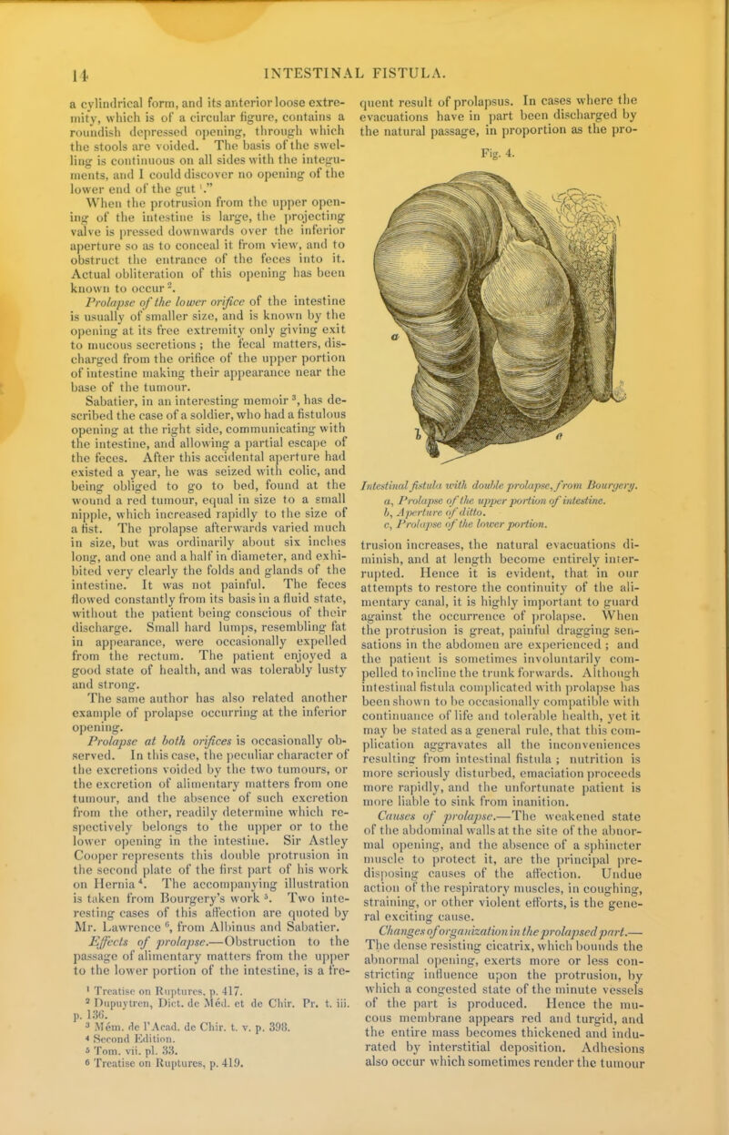 a cylindrical form, and its anterior loose extre- mity, which is of a circular figure, contains a roundish depressed opening, through which the stools are voided. The basis of the swel- ling is continuous on all sides with the integu- ments, and I could discover no opening of the lower end of the gut'. When the protrusion from the upper open- ing of the intestine is large, the projecting valve is pressed downwards over the inferior aperture so as to conceal it from view, and to obstruct the entrance of the feces into it. Actual obliteration of this opening has been known to occur -. Prolapse of the lower orifice of the intestine is usually of smaller size, and is known by the opening at its free extremity only giving exit to mucous secretions ; the fecal matters, dis- charged from the orifice of the upper portion of intestine making their appearance near the base of the tumour. Sabatier, in an interesting memoir 3, has de- scribed the case of a soldier, who had a fistulous opening at the right side, communicating with the intestine, and allowing a partial escape of the feces. After this accidental aperture had existed a year, he was seized with colic, and being obliged to go to bed, found at the wound a red tumour, equal in size to a small nipple, which increased rapidly to the size of a hst. The prolapse afterwards varied much in size, but was ordinarily about six inches long, and one and a half in diameter, and exhi- bited very clearly the folds and glands of the intestine. It was not painful. The feces flowed constantly from its basis in a fluid state, without the patient being conscious of their discharge. Small hard lumps, resembling fat in appearance, were occasionally expelled from the rectum. The patient enjoyed a good state of health, and was tolerably lusty and strong. The same author has also related another example of prolapse occurring at the inferior opening. Prolapse at both orifices is occasionally ob- served. In this case, the peculiar character of the excretions voided by the two tumours, or the excretion of alimentary matters from one tumour, and the absence of such excretion from the other, readily determine which re- spectively belongs to the upper or to the lower opening in the intestine. Sir Astley Cooper represents this double protrusion in the second plate of the first part of his work on Hernia 4. The accompanying illustration is taken from Bourgery's work 5. Two inte- resting cases of this affection are quoted by Mi-. Lawrence from Albinus and Sabatier. Effects of prolapse.—Obstruction to the passage of alimentary matters from the upper to the lower portion of the intestine, is a fre- 1 Treatise on Ruptures, p. 417. 2 Dupuytren, Diet, de Med. et de Chir. Pr. t. iii. p. 136. 3 Mem. de l'Acad. dc Chir. t. v. p. 398. * Second Edition. * Tom. vii. pi. 33< 6 Treatise on Ruptures, p. 41.9. quent result of prolapsus. In cases where the evacuations have in part been discharged by the natural passage, in proportion as the pro- Fig. 4. Intestinal fistula with doultie proktpse, from Bourycry. a, Prolapse of the upper portion of intestine. 6, Aperture of ditto. c, Prolapse of the lower portion. trusion increases, the natural evacuations di- minish, and at length become entirely inter- rupted. Hence it is evident, that in our attempts to restore the continuity of the ali- mentary canal, it is highly important to guard against the occurrence of prolapse. When the protrusion is great, painful dragging sen- sations in the abdomen are experienced ; and the patient is sometimes involuntarily com- pelled to incline the trunk forwards. Although intestinal fistula complicated with prolapse has been shown to be occasionally compatible with continuance of life and tolerable health, yet it may be stated as a general rule, that this com- plication aggravates all the inconveniences resulting from intestinal fistula ; nutrition is more seriously disturbed, emaciation proceeds more rapidly, and the unfortunate patient is more liable to sink from inanition. Causes of prolapse.—The weakened state of the abdominal walls at the site of the abnor- mal opening, and the absence of a sphincter muscle to protect it, are the principal pre- disposing causes of the affection. Undue action of the respiratory muscles, in coughing, straining, or other violent efforts, is the gene- ral exciting cause. Changes oforganization in the prolapsed part.— The dense resisting cicatrix, which bounds the abnormal opening, exerts more or less con- stricting influence upon the protrusion, by which a congested state of the minute vessels of the part is produced. Hence the mu- cous membrane appears red and turgid, and the entire mass becomes thickened and indu- rated by interstitial deposition. Adhesions also occur which sometimes render the tumour