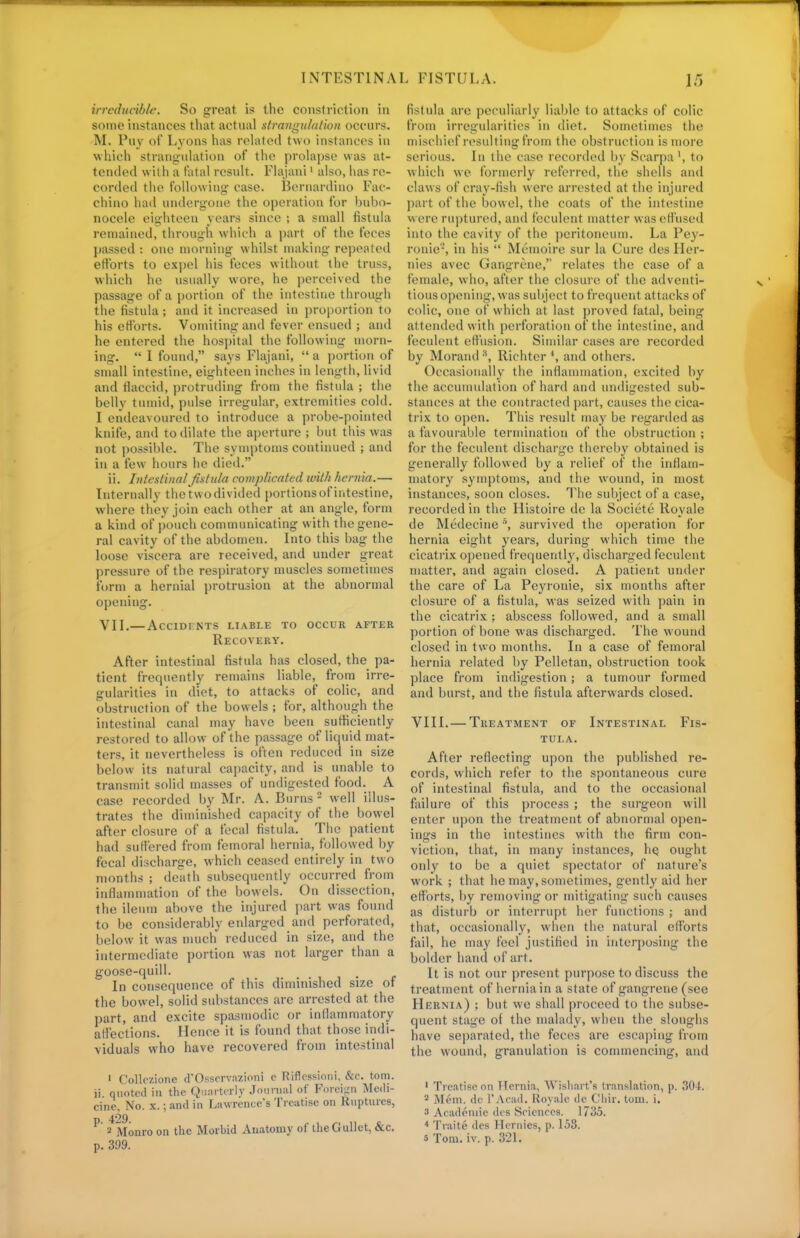 irreducible. So great, is the constriction in some instances that actual strangulation occurs. M. Puy of Lyons has related two instances in which strangulation of the prolapse was at- tended with a fatal result. Flajani1 also, has re- corded the following case. Bernardino Fac- chino had undergone the operation for bubo- nocele eighteen years since ; a small fistula remained, through which a part of the feces passed : one morning whilst making repeated efforts to expel his feces without the truss, which he usually wore, he perceived the passage of a portion of the intestine through the fistula; and it increased in proportion to his efforts. Vomiting and fever ensued ; and he entered the hospital the following morn- ing.  I found, says Flajani,  a portion of small intestine, eighteen inches in length, livid and flaccid, protruding from the fistula ; the belly tumid, pulse irregular, extremities cold. I endeavoured to introduce a probe-pointed knife, and to dilate the aperture ; but this was not possible. The symptoms continued ; and in a few hours he died. ii. Intestinal fistula complicated with hernia.— Internally the two divided portions of intestine, where they join each other at an angle, form a kind of pouch communicating with the gene- ral cavity of the abdomen. Into this bag the loose viscera are received, and under great pressure of the respiratory muscles sometimes form a hernial protrusion at the abnormal opening. vii. accldints liable to occur after Recovery. After intestinal fistula has closed, the pa- tient frequently remains liable, from irre- gularities in diet, to attacks of colic, and obstruction of the bowels ; for, although the intestinal canal may have been sufficiently restored to allow of the passage of liquid mat- ters, it nevertheless is often reduced in size below its natural capacity, and is unable to transmit solid masses of undigested food. A case recorded by Mr. A. Burns 2 well illus- trates the diminished capacity of the bowel after closure of a fecal fistula. The patient had suffered from femoral hernia, followed by fecal discharge, which ceased entirely in two months ; death subsequently occurred from inflammation of the bowels. On dissection, the ileum above the injured part was found to be considerably enlarged and perforated, below it was much reduced in size, and the intermediate portion was not larger than a goose-quill. In consequence of this diminished size of the bowel, solid substances are arrested at the part, and excite spasmodic or inflammatory affections. Hence it is found that those indi- viduals who have recovered from intestinal 1 Collczione d'Osscrvazioni c Riflcssioni, &c. torn, ii. quoted in the Quarterly Journal of Foreign Medi- cine, No. x.; and in Lawrence's Treatise on Ruptures, p 429. 2 Monro on the Morbid Anatomy of the Gullet, &c. p. 399. fistula are peculiarly liable to attacks of colic from irregularities in diet. Sometimes the mischief resulting from the obstruction is more serious. In the case recorded by Scarpa ', to which we formerly referred, the shells and claws of cray-fish were arrested at the injured part of the bowel, the coats of the intestine w ere ruptured, and feculent matter was effused into the cavity of the peritoneum. La Pey- ronie-, in his  Memoire sur la Cure des Her- nies avec Gangrene, relates the case of a female, who, after the closure of the adventi- tious opening, was subject to frequent attacks of colic, one of which at last proved fatal, being attended with perforation of the intestine, and feculent effusion. Similar cases are recorded by Morand 8, Richtcr \ and others. Occasionally the inflammation, excited by the accumulation of hard and undigested sub- stances at the contracted part, causes the cica- trix to open. This result may be regarded as a favourable termination of the obstruction ; for the feculent discharge thereby obtained is generally followed by a relief of the inflam- matory symptoms, and the wound, in most instances, soon closes. The subject of a case, recorded in the Histoire dc la Societe Rovale de Medecines, survived the operation for hernia eight years, during which time the cicatrix opened frequently, discharged feculent matter, and again closed. A patient under the care of La Peyronie, six months after closure of a fistula, was seized with pain in the cicatrix ; abscess followed, and a small portion of bone was discharged. The wound closed in two months. In a case of femoral hernia related by Pelletan, obstruction took place from indigestion; a tumour formed and burst, and the fistula afterwards closed. VIII. — Treatment of Intestinal Fis- tula. After reflecting upon the published re- cords, which refer to the spontaneous cure of intestinal fistula, and to the occasional failure of this process ; the surgeon will enter upon the treatment of abnormal open- ings in the intestines with the firm con- viction, that, in many instances, he, ought only to be a quiet spectator of nature's work ; that he may, sometimes, gently aid her efforts, by removing or mitigating such causes as disturb or interrupt her functions ; and that, occasionally, when the natural efforts fail, he may feel justified in interposing the bolder hand of art. It is not our present purpose to discuss the treatment of hernia in a state of gangrene (see Hernia) ; but we shall proceed to the subse- quent stage of the malady, when the sloughs have separated, the feces are escaping from the wound, granulation is commencing, and 1 Treatise on Hernia, Wisliart's translation, p. 304. 2 Mem. de l'Acad. Rovale de Chir. torn. i. s Academic des Sciences. 1735. 4 Trait e des Hernies, p. 153.