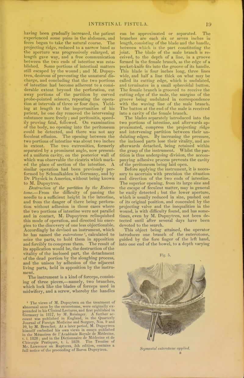 having boon gradually increased, the patient experienced some pains in the abdomen, and fooos began to take the natural course. The projecting- ridge, reduced to a narrow band as the aperture was progressively enlarged, at length gave way, and a free communication between the two ends of intestine was esta- blished. Some portions of intestinal matters still escaped by the wound ; and M. Dupuy- tren, desirous of preventing the unnatural dis- charge, and concluding that the two portions of intestine had become adherent to a consi- derable extent beyond the perforation, cut away portions of the partition by curved probe-pointed scissors, repeating the opera- tion at intervals of three or four days. Yield- ing at length to the importunities of his patient, he one day removed the intervening substance more freely ; and peritonitis, speed- ily proving fatal, followed. On examination of the body, no opening into the peritoneum could be detected, and there was not any feculent effusion. The opening between the two portions of intestine was about two inches in extent. The two extremities, formerly separated by a prominent angle, now present- ed a uniform cavity, on the posterior wall of which was observable the cicatrix which mark- ed the place of section of the intestine. A similar operation had been previously per- formed by Schmalkaldcn in Germany, and by Dr. Physick in America, without being known to M. Dupuytren. Destruction of the partition by the Entero- tomc.—From the difficulty of passing the needle to a sufficient height in the intestine, and from the danger of there being perfora- tion without adhesion in those cases where the two portions of intestine were not parallel and in contact, M. Dupuytren relinquished this mode of operation, and directed his ener- gies to the discovery of one less objectionable. Accordingly he devised an instrument, which he has named the enterotome ', calculated to seize the parts, to hold them in apposition and forcibly to compress them. The result of its application would be, the destruction of the vitality of the inclosed part, the detachment of the dead portion by the sloughing process, and the unison by adhesion of the adjacent living parts, held in apposition by the instru- ment. The instrument is a kind of forceps, consist- ing of three pieces,—namely, two branches, which lock like the blades of forceps used in midwifery, and a screw, whereby the handles ' The views of M. Dupuytren on the treatment of abnormal anus by the enterotome, were originally ex- pounded in his Clinical Lectures, and first published in Germany in lfil7, by M. Reisinger. A further ac- count was published in England, in the Quarterly Journal of Foreign Medicine and Surgery, Nos. 9 and 10, by M. Breschet. At a later period, M. Dupuytren himself embodied his own views in essays published in the Memoires de TAcademie Iioyale de Medecine, t. i. 1828 ; and in the Dictionnaire de Medecine et de Chirurgie Pratiques, t. i. 1829. The Treatise of Mi. Lawrence on Ruptures, .5th edition, contains a full notice of the proceeding of Baron Dupuytren. can be approximated or separated. The branches are each six or seven inches in length, consisting of the blade and the handle, between which is the part constituting the joint. The blade of the male branch is re- ceived, to the depth of a line, in a groove formed in the female branch, as the edge of a pocket-knife fits into the groove of its handle. This blade is four inches long, three lines wide, and half a line thick on what may be called its cutting edge, which is undulated, and terminates in a small spheroidal button. Tlie female branch is grooved to receive the cutting edge of the male, the margins of the groove being undulated in correspondence with the waving line of the male branch. Tile button at the end of the male is received into a cavity of the female branch. The blades separately introduced into the two portions of intestine, and afterwards ap- proximated, compress the projecting ridge and intervening partition between their un- dulating edges. By increasing the pressure, the inclosed parts lose their vitality, and are afterwards detached, being retained within the grasp of the instrument. Whilst the par- tition is thus undergoing division, the accom- panying adhesive process prevents the cavity of the peritoneum being laid open. Before applying the instrument, it is neces- sary to ascertain with precision the situation and direction of the two ends of intestine. The superior opening, from its large size and the escape of feculent matter, may in general be easily detected ; but the lower aperture, which is usually reduced in size, pushed out of its original position, and concealed by the projecting valve and the inequalities in the wound, is with difficulty found, and has some- times, even by M. Dupuytren, not been de- tected until after several days have been devoted to the search. This object being attained, the operator introduces one branch of the enterotome, guided by the fore finger of the left hand, into one end of the bowel, to a depth varying Fig. 5. Segmental enterotome applied.
