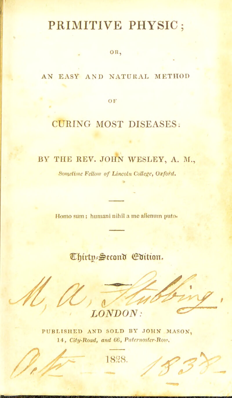 PRIMITIVE PHYSIC; on, AN EASY AND NATURAL METHOD OF CURING MOST DISEASES; BY THE REV. JOHN WESLEY, A. M., Sometime Fellow of Lincoln College, Uxford. Homo sum ; humani nihil a me alienum puto. €I)utivJ?ccoiuf (JrMttou. LONDON: PUBLISHED AND SOLD BY JOHN MASON, 14, Cilu-Roud, and 66, Paternoster-Row, 18&S.