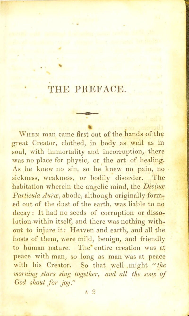 - THE PREFACE. When man came first out of the hands of the great Creator, clothed, in body as well as in soul, with immortality and incorruption, there was no place for physic, or the art of healing. As he knew no sin, so he knew no pain, no sickness, weakness, or bodily disorder. The habitation wherein the angelic mind, the Divince Particula Aurce, abode, although originally form- ed out of the dust of the earth, was liable to no decay : It had no seeds of corruption or disso- lution within itself, and there was nothing with- out to injure it: Heaven and earth, and all the hosts of them, were mild, benign, and friendly to human nature. The* entire creation was at peace with man, so long as man was at peace with his Creator. So that well .might the morning stars sing together, and all the sons of God shout for joy. A 2