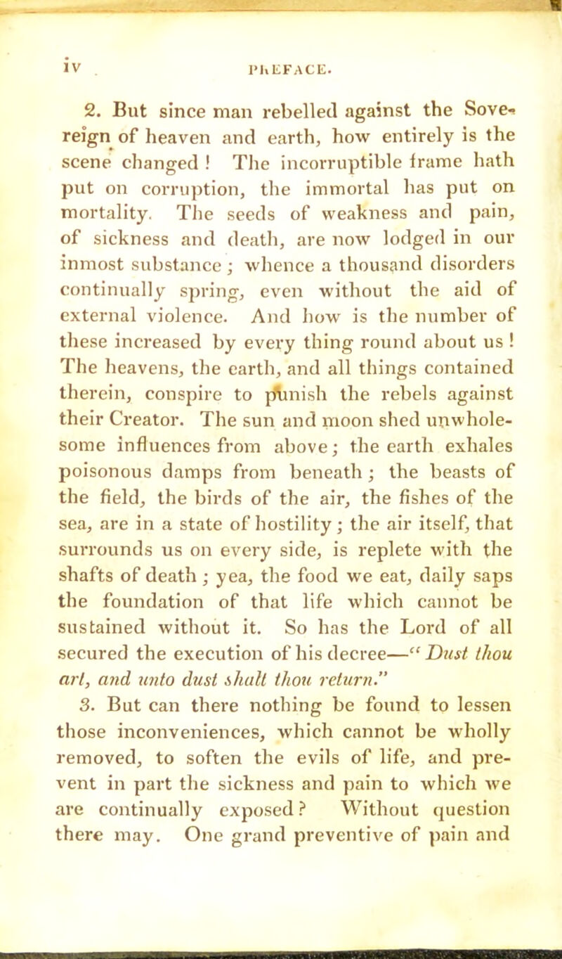 1'hEFACIC. 2. But since man rebelled against the Sove- reign of heaven and earth, how entirely is the scene changed ! The incorruptible frame hath put on corruption, the immortal has put on mortality. The seeds of weakness and pain, of sickness and death, are now lodged in our inmost substance ; whence a thousand disorders continually spring, even without the aid of external violence. And how is the number of these increased by every thing round about us ! The heavens, the earth, and all things contained therein, conspire to ptmish the rebels against their Creator. The sun and moon shed unwhole- some influences from above; the earth exhales poisonous damps from beneath; the beasts of the field, the birds of the air, the fishes of the sea, are in a state of hostility; the air itself, that surrounds us on every side, is replete with the shafts of death; yea, the food we eat, daily saps the foundation of that life which cannot be sustained without it. So has the Lord of all secured the execution of his decree—Dust thou art, and unto dust shall thou return. 3. But can there nothing be found to lessen those inconveniences, which cannot be wholly removed, to soften the evils of life, and pre- vent in part the sickness and pain to which we are continually exposed ? Without question there may. One grand preventive of pain and