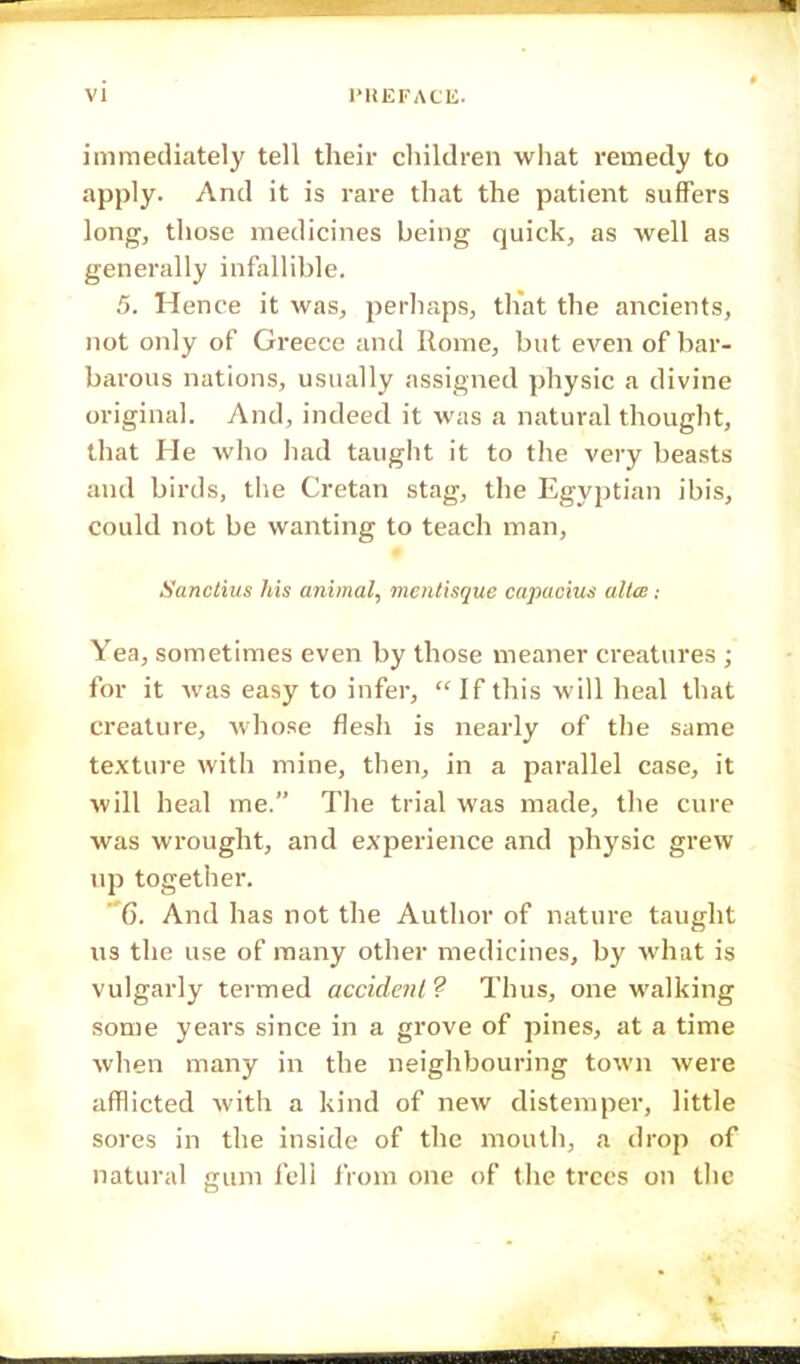 immediately tell their children what remedy to apply. And it is rare that the patient suffers long, those medicines being quick, as well as generally infallible. 5. Hence it was, perhaps, that the ancients, not only of Greece and Rome, but even of bar- barous nations, usually assigned physic a divine original. And, indeed it was a natural thought, that He who had taught it to the very beasts and birds, the Cretan stag, the Egyptian ibis, could not be wanting to teach man, Sanctius his animal, mcntisque capacius allte ; Yea, sometimes even by those meaner creatures ; for it was easy to infer,  If this will heal that creature, whose flesh is nearly of the same texture with mine, then, in a parallel case, it will heal me. The trial was made, the cure was wrought, and experience and physic grew up together. 6. And has not the Author of nature taught us the use of many other medicines, by what is vulgarly termed accident ? Thus, one walking some years since in a grove of pines, at a time when many in the neighbouring town were afflicted with a kind of new distemper, little sores in the inside of the mouth, a drop of natural gum fell from one of the trees on the