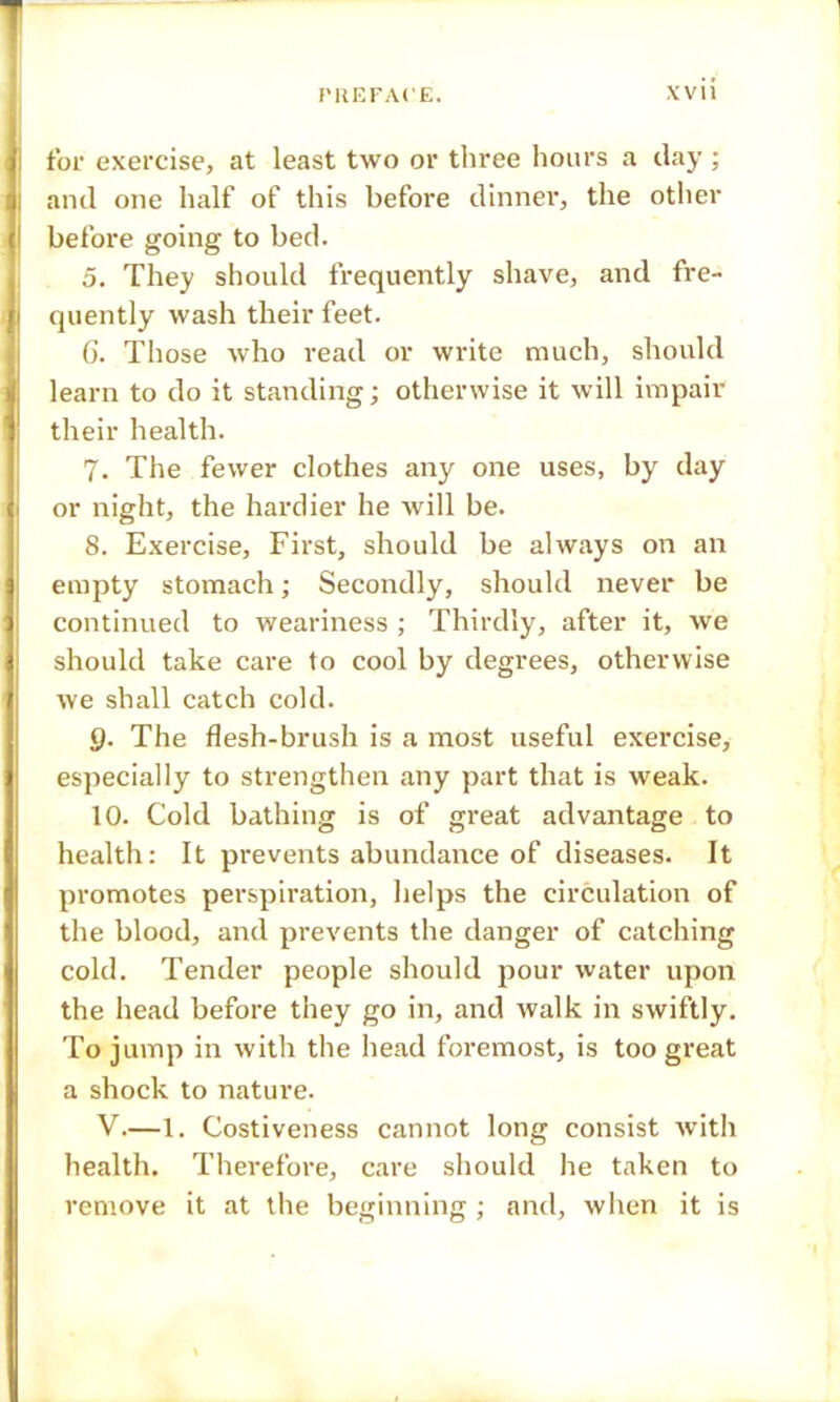 for exercise, at least two or three hours a day ; and one half of this before dinner, the other before going to bed. 5. They should frequently shave, and fre- quently wash their feet. 6. Those who read or write much, should learn to do it standing; otherwise it will impair their health. 7. The fewer clothes any one uses, by day or night, the hardier he will be. 8. Exercise, First, should be always on an empty stomach; Secondly, should never be continued to weariness ; Thirdly, after it, we should take care to cool by degrees, otherwise we shall catch cold. 9. The flesh-brush is a most useful exercise, especially to strengthen any part that is weak. 10. Cold bathing is of great advantage to health: It prevents abundance of diseases. It promotes perspiration, helps the circulation of the blood, and prevents the danger of catching cold. Tender people should pour water upon the head before they go in, and walk in swiftly. To jump in with the head foremost, is too great a shock to nature. V.—1. Costiveness cannot long consist with health. Therefore, care should he taken to remove it at the beginning ; and, when it is