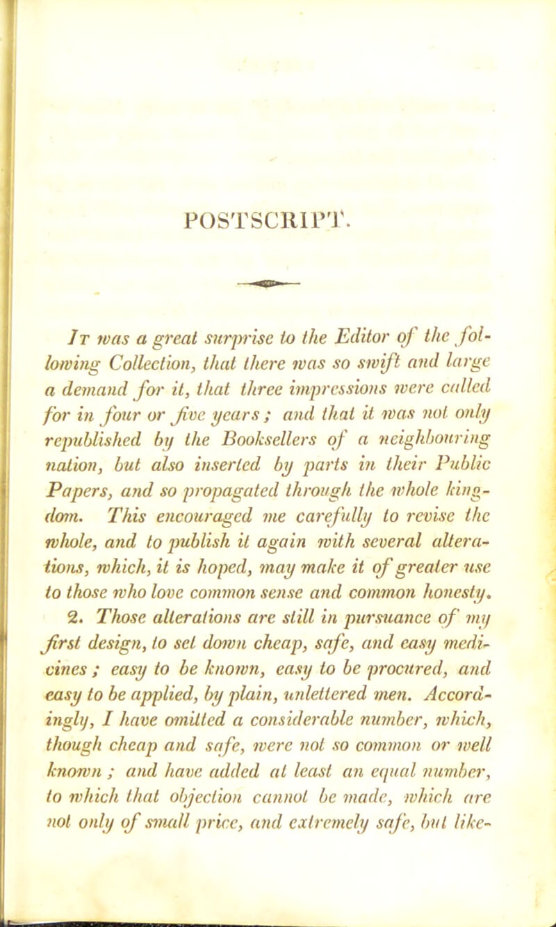 POSTSCRIPT. It was a great surprise to the Editor of the fol- lowing Collection, that there was so swift and large a demand for it, that three impressions were called for in Jour or Jive years ; and that it ivas not. only republished by the Booksellers of a neighbouring nation, but also inserted by parts in their Public Papers, and so propagated through the whole king- dom. This encouraged me carefully to revise the whole, and to publish it again with several altera- tions, which, it is hoped, may make it of greater use to those who love common sense and common honesty. 2. Those alterations are still in pursuance of my first design, to set down cheap, safe, and easy medi- cines ; easy to be known, easy to be procured, and easy to be applied, by plain, unlettered men. Accord- ingly, I have omitted a considerable number, which, though cheap and safe, were not so coynmon or well known ; and have added at least an equal lumber, to which that objection cannot be made, which arc not only of small price, and extremely safe, but like-