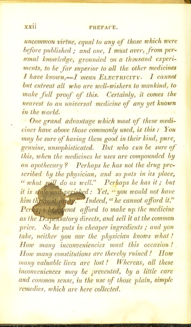 uncommon virtue, equal to any of those which mere before published ; and one, I must aver, from per- sonal know/edge, grounded on a thousand experi- ments, to be far superior to all the other medicines I have known,—I mean Electricity. J cannot but entreat all who arc well-wishers to mankind, to make full proof of this. Certainly, it comes the nearest to an universal medicine of any yet known in the world. One grand advantage which most of these medi- cines have above those commonly used, is this : You may be sure of having them good in their kind, pure) gamine, unsophisticated. But who can be sure of this, when the medicines he uses are compounded by an apothecary ? Perhaps he has not the drug pre- scribed by the physician, ajid so puts in its place,  what j^Udo as well. Perhaps he has it; but it is s^^^m^jej^^-d: Yet, you would not have him Indeed, he cannot afford it. Pcr(^^^^^minot afford to make up the medicine as the^^s^^ualory directs, and sell it at the common price. So he puts in cheaper ingredients ; and yon take, neither you nor the physician knows what! How many inconveniencies must this occasion! How many constitutions arc thereby ruined ! How many valuable lives are lost ! Whereas, all these inconveniences may be prevented, by a Utile care and common sense, in the use of those plain, simple remedies, ?i'hich arc here collected.