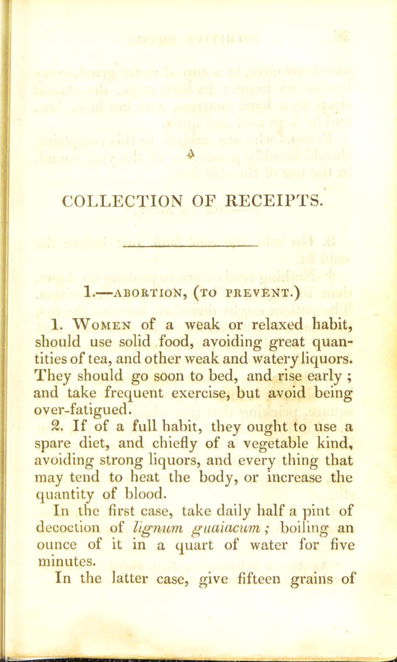 4 COLLECTION OF RECEIPTS. 1. ABORTION, (TO PREVENT.) 1. Women of a weak or relaxed habit, should use solid food, avoiding great quan- tities of tea, and other weak and watery liquors. They should go soon to bed, and rise early ; and take frequent exercise, but avoid being over-fatigued. 2. If of a full habit, they ought to use a spare diet, and chiefly of a vegetable kind, avoiding strong liquors, and every thing that may tend to heat the body, or increase the quantity of blood. In the first case, take daily half a pint of decoction of lignum guaiacum; boiling an ounce of it in a quart of water for five minutes. In the latter case, give fifteen grains of