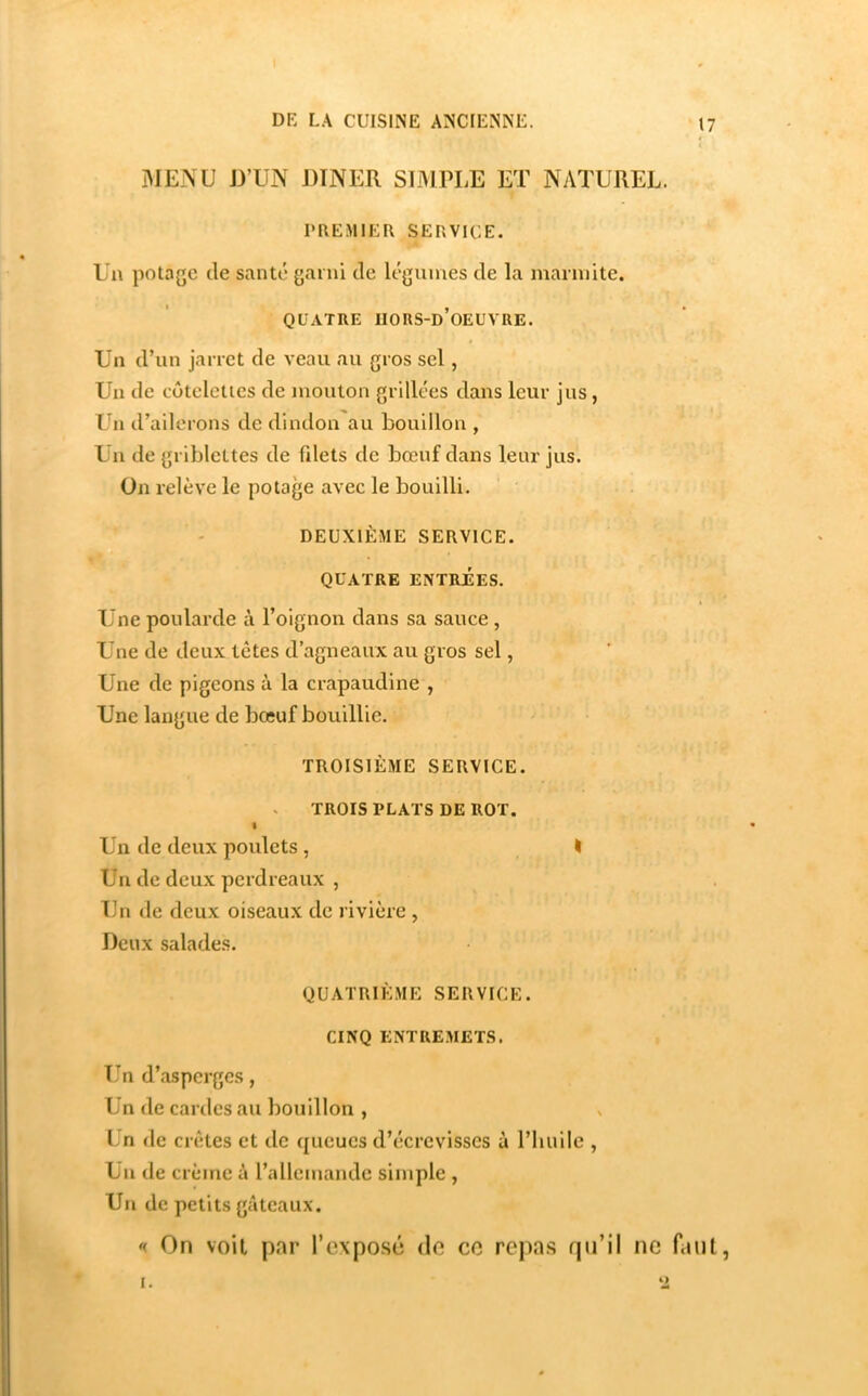 ]\IENU J3’UN DINER SIMPLE ET NATUREL. PREMIER SERVICE. Un potage de santé garni de légumes de la marmite. QUATRE UORS-d’oEUVRE. Un d’un jarret de veau au gros sel, Un de cûtelclies de mouton grillées dans leur jus, Un d’ailerons de dindon au bouillon , Un de griblettes de fdets de bœuf dans leur jus. On relève le potage avec le bouilli. DEUXIÈME SERVICE. QUATRE ENTRÉES. Une poularde à l’oignon dans sa sauce , Une de deux têtes d’agneaux au gros sel, Une de pigeons à la crapaudine , Une langue de bœuf bouillie. TROISIÈME SERVICE. TROIS PLATS DE ROT. I Un de deux poulets, I Un de deux perdreaux , Un de deux oiseaux de rivière , Deux salades. QUATRIÈME SERVICE. CINQ ENTRE.METS. Un d’asperges, Un de cardes au bouillon , Ln de crêtes et de queues d’écrevisses ù l’huile , Un de crème à l’allemande simple , Un de petits gâteaux. On voil par l’exposé de ce repas qu’il ne faut, I.