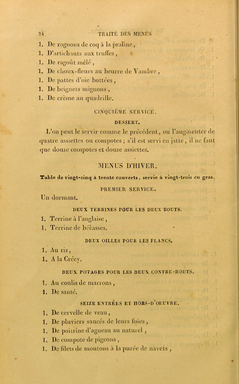 1. De rognons de coq à la praline, 1. D’artichaïUs aux truffes , 1. De ragoût niêlé , 1. De choux-fleurs au beurre de Vambre , 1. De pattes d’oie bottées , 1. De beignets iniguoiis , 1. De crème au cjuadrille. . CINQUIÈME SERVICE. DESSERT. L’on peut le servir comme le précédent, ou raugincuter de quatre assiettes ou compotes ; s’il est servi eu jatte , il ne faut que douze compotes et douze assiettes. MENUS D’HIVER. Table de vingt-cinq à trente couverts, servie à vingt-trois en gras. PREMIER SERVICE. Un dormant. DEUX TERRINES POÜR LES DEUX BOUTS. 1. Terrine à l’anglaise , 1. Terrine de bécasses. DEUX GILLES POUR LES FLANCS. 1. Au riz, 1. A la Crécy. DEUX POTAGES POUR LES DEUX CONTRE-BOUTS. 1. Au coulis de marrons , 1. De santé. SEIZE ENTRÉES ET IIORS-d’oEUVRE. 1. De cervelle de veau , 1. De pluviers saucés de leurs foies , 1. De poitrine d’agneau au naturel , 1. De compote de pigeons , 1. De fdets de nioulons à la purée de navets ,