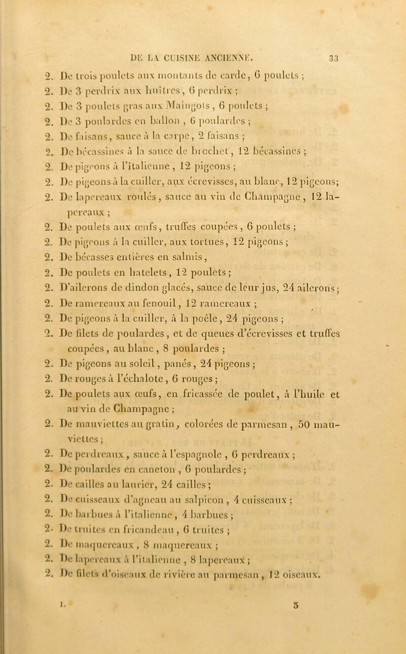 lo lo ho lo to 2. J)o trois poulets aux inontauts de carde, G poulets ; 2. ])e 3 poulets {’ras aux Mainjjols , G poulets ; 2. De faisans, sauce à la carpe, 2 laisans ; 2. De bécassines à la sauce de bicchet, 12 bécassines ; 2. De pigeons à rUalicune , 12 pigeons; 2. De pigeons à la cuiller, aux écrevisses, au blanc, 12 pigeons; 2. De lapereaux roulés, sauce au vin de Champagne, 12 la- pereaux ; . De poulets aux œufs, truffes coupées , G poulets ; . De pigeons à la cuiller, aux tortues, 12 pigeons ; . De bécasses enlièi’es en salmis, . De poulets en batelets, 12 poulets; . D’ailerons de dindon glacés, sauce de leur jus, 24 ailerons ; 2. De ramereaux au fenouil, 12 ramereaux ; 2. De pigeons à la cuiller, à la poêle, 24 pigeons ; 2. De fdets de poulardes, et de queues d’écrevisses et truffes coupées, au blanc , 8 poulardes ; 2. De pigeons au soleil, panés, 24 pigeons ; 2. De rouges ii l’échalote , G rouges ; 2. De poulets aux œufs, en fricassée de poulet, à l’huile et au vin de Champagne ; 2. De mauviettes au gratin^ colorées de parmesan , 50 mau- viettes ; 2. De perdreaux, sauce à l’espagnole , G perdreaux ; 2, De poulardes en caneton , G poulardes ; 2. De cailles au laurier, 24 cailles ; 2. De cuisseaux d’agneau au salpicon , 4 cuisseaux ; 2, De bai b lies à ritaliennc , 4 barbues ; 2. De truites cii fricandeau , G truites ; 2. De mafjucrcaux, 8 maquereaux ; 2. T)e lapereaux à ritalienne , 8 lapereaux ; 2. De filets d’ oiseaux de rivière au parmesan , 12 oiseaux. I. 3