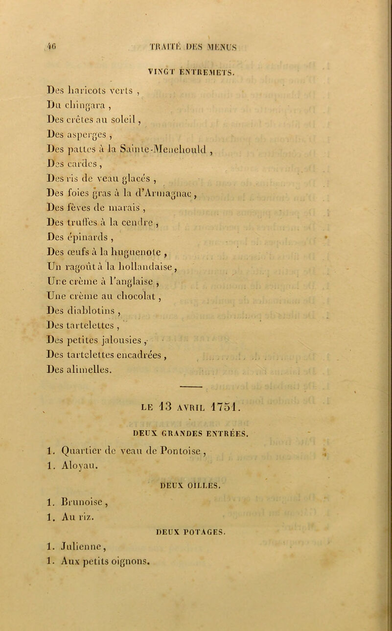 VINGT ENTREMETS. Des liaricots verts , Un cli'mgara , Des ei'êles au soleil, Des asperges , Des pattes à la Sainie-Meneliould , Des cardes, Des ris de veau glacés , Des foies gras à la d’Armagnae, Des fèves de marais , Des truffes à la cendre , Des épinards , Des œufs à la huguenote , Un ragoût à la hollandaise, Une crème à l’anglaise , Une crème au chocolat , Des diablotins , Des tartelettes , Des petites jalousies ,• Des tartelettes encadrées, Des alimelles. LE 13 AVRIL 1751. DEUX GRANDES ENTRÉES. 1. Quartier de veau de Pontoise , 1. Aloyau. DEUX GILLES. 1. Brunoise, 1. Au riz. DEUX POTAGES. 1. Julienne, 1. Aux petits oignons.